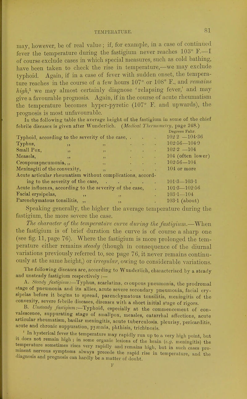 may, however, be of real value; if, for example, in a case of continued fever the temperature during the fastigium never reaches 103° F.—I of course exclude cases in which special measures, such as cold bathing, have been taken to check the rise in temperature,—we may exclude typhoid. Again, if in a case of fever with sudden onset, the tempera- ture reaches in the course of a few hours 107° or 108° F., and remains liigh} Ave may almost certainly diagnose 'relapsing fever,' and may give a favourable prognosis. Again, if in the course of acute rheumatism the temperature becomes hyper-pyretic (107° F. and upwards), the prognosis is most unfavourable. In the following table the average height of the fastigium iu some of the chief febrile diseases is given after Wunderlich. {Medical Tlwrviometry, page 248.) Degrees Fahr. Typhoid, according to the severity of the case, . . . 102 2 —104:*36 Typhus, „ Small Pox, „ „ ]\Ieasels, ,, „ Croupous pneumonia, ,, ,, Meninsgiti of the convexity, ,, Acute articular rheumatism without complications, accord- ing to the severity of the case, .... Acute influenza, according to the severity of the case, Facial erysipelas. Parenchymatous tonsilitis, Speaking generally, the higher the average temperature during the fastigium, the more severe the case. The character of the temperature curve during the fastigium.—Wlien the fastigium is of brief duration the curve is of course a sharp one (see fig. 11, page 76). Where the fastigium is more prolonged the tem- perature either remains steady (though in consequence of the diurnal variations previously referred to, see page 76, it never remains continu- ously at the same height,) or irregular, owing to considerable variations. The following diseases are, according to Wunderlich, characterised by a steady and unsteady fastigium respectively :— A. Simdy fastigium .-—TyphuB, scarlalina, cioupou.s pneumonia, the prodromal stage of pneumonia and its allies, acute severe secondary pneumonia, facial ery- sipelas before it begins to spread, parenchymatous tonsilitis, meningitis of the convexity, severe febrile diseases, diseases witli a short initial stage of rigors. B. Unsteady ./as/zV/wm.—Typhoid, especiaUy at the commencement of con- valescence, suppurating stage of smallpox, measles, catarrhal affections, acute articular rheumatism, basilar meningitis, acute tuberculosis, pleurisy, pericarditis, acute and chronic suppuration, pyajmia, phthisis, trichinosis. ' In hysterical fever the temperature may rapidly run up to a very high point, but it does not remain high ; in some organic lesions of the brain (e.g. meningitis) the temperature sometimes rises very rapidly and remains high, but in such cases pro- minent nervous symptoms always precede the rapid rise in temperature, and the diagnosis and prognosis can hardly be a matter of doubt. 102-56—104-9 102-2 —104 104 (often lower) 102- 56—104 104 or more 101-3—103-1 101-3-102-56 103- 1—104 103-1 (about)