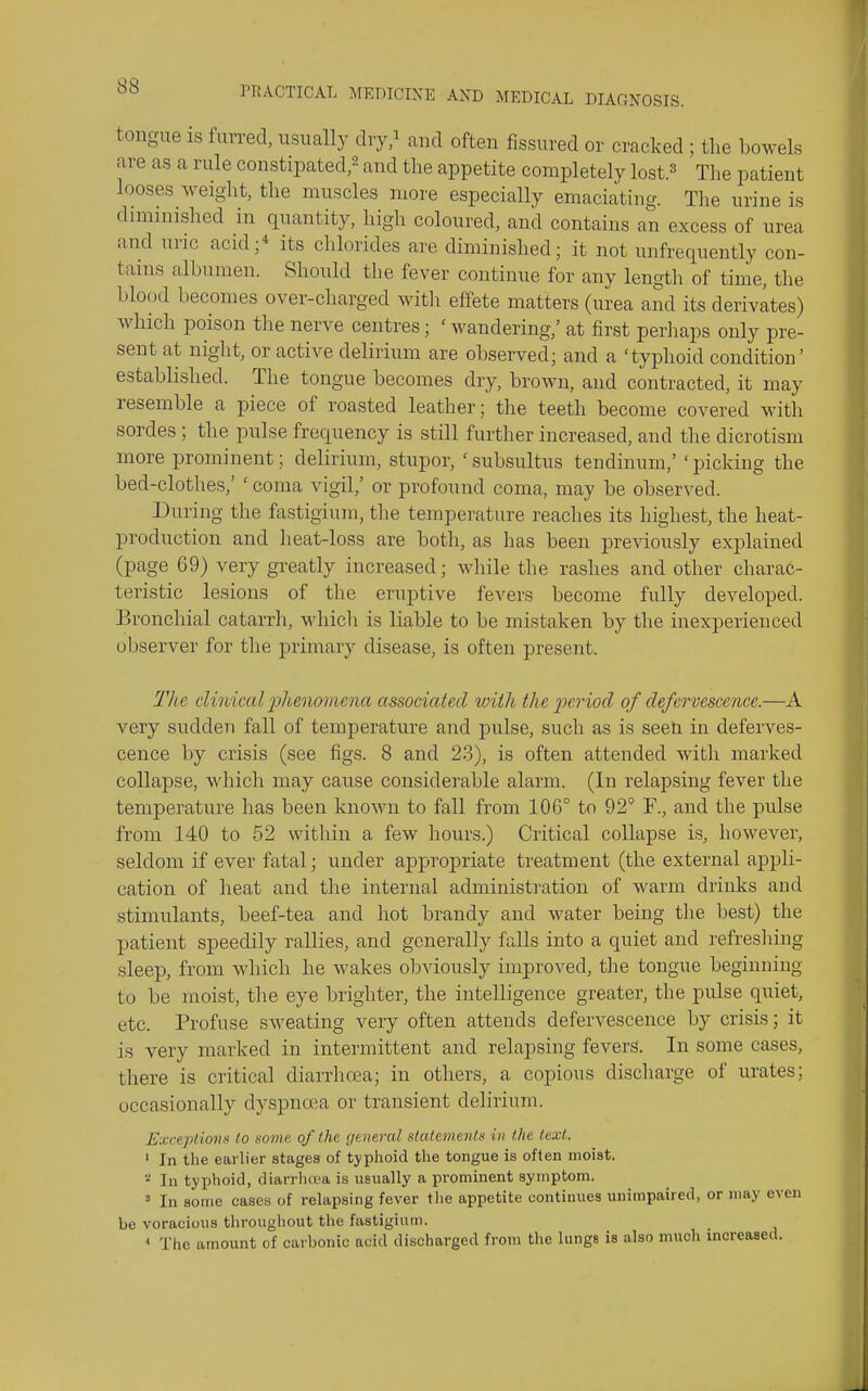 tongue IS furred, usually dry/ and often fissured or cracked ; the bowels are as a rule constipated/ and the appetite completely lost.^ The patient looses weight, the muscles more especially emaciating. The urine is diminished in quantity, high coloured, and contains an excess of urea and uric acid;* its chlorides are diminished; it not unfrequently con- tains albumen. Should the fever continue for any length of time, the blood becomes over-charged witli effete matters (urea and its derivates) which poison the nerve centres; ' wandering,' at first perhaps only pre- sent at night, or active delirium are observed; and a 'typhoid condition' established. The tongue becomes dry, brown, and contracted, it may resemble a piece of roasted leather; the teeth become covered with sordes ; the pulse frequency is still further increased, and the dicrotism more prominent; delirium, stupor, ' subsultus tendinum,' ' picking the bed-clothes,' ' coma vigil,' or profound coma, may be observed. During the fastigiuin, the temperature reaches its highest, the heat- production and heat-loss are both, as has been previously explained (page 69) very greatly increased; while the rashes and other charac- teristic lesions of the eruptive fevers become fully developed. Bronchial catarrh, which is liable to be mistaken by the inexperienced observer for the primary disease, is often present. The clinical 23henmnena associated with the period of defervescence.—A very sudden fall of temperature and pulse, such as is seen in deferves- cence by crisis (see figs. 8 and 23), is often attended with marked collapse, which may cause considerable alarm. (In relapsing fever the temperature has been known to fall from 106° to 92' F., and the pulse from 140 to 52 within a few hours.) Critical collapse is, however, seldom if ever fatal; under appropriate treatment (the external appli- cation of heat and the internal administi-ation of warm drinlcs and stimulants, beef-tea and hot brandy and water being the best) the patient speedily rallies, and generally falls into a quiet and refresliing sleep, from which he wakes obviously improved, the tongue beginning to be moist, the eye brighter, the intelligence greater, the pulse quiet, etc. Profuse sweating very often attends defervescence by crisis; it is very marked in intermittent and relapsing fevers. In some cases, there is critical diarrhcea; in others, a copious discharge of urates; occasionally dyspnoea or transient delirium. Exceptions to some, of the general statements in the text. ' In the earlier stages of typhoid the tongue is often moist. ^ In typhoid, diarrhea is usually a prominent symptom. » In some cases of relapsing fever the appetite continues unimpaired, or may even be voracious throughout the fastigium. * The amount of carbonic acid discharged from the lunge is also much increased.