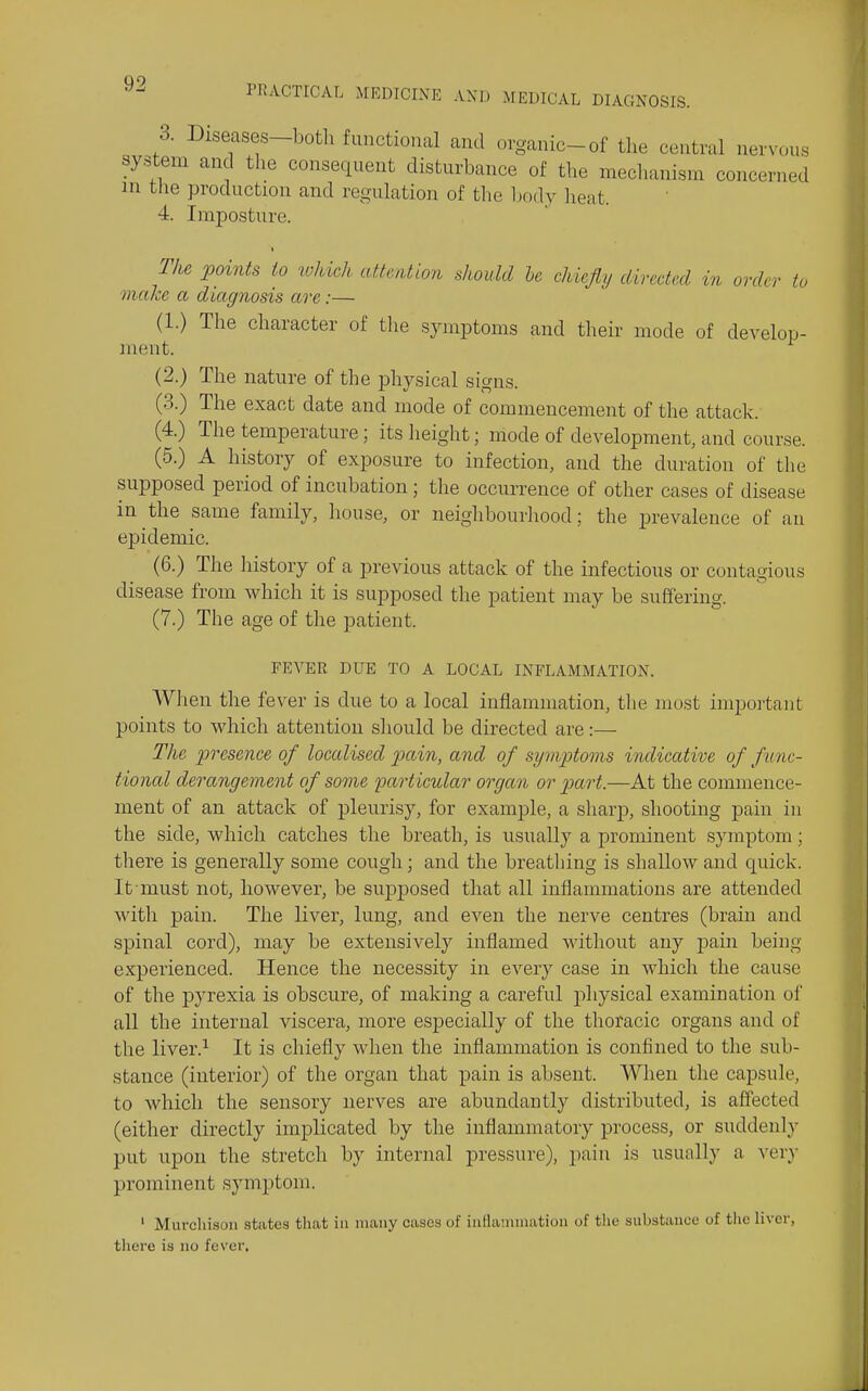 3. Diseases-both functional and organic-of the central nervous system and the consequent disturbance of the mechanism concerned in the production and regulation of the Ijody heat. 4. Imposture. The points to toliwh attention should he chiefiy directed in order to make a diagnosis are:— (1.) The character of the symptoms and their mode of develop- ment. (2.) The nature of the physical signs. (3.) The exact date and mode of commencement of tlie attack. (4.) The temperature; its height; mode of development, and course. (5.) A history of exposure to infection, and the duration of the supposed period of incubation; the occurrence of other cases of disease in the same family, house, or neiglibourhood; the prevalence of an epidemic. (6.) The history of a previous attack of the infectious or contagious disease from which it is supposed the patient may be suffermg. (7.) The age of the patient. FEVER DUE TO A LOCAL INFLAMMATION. When the fever is due to a local inflammation, the most important points to which attention should be directed are:— The presence of localised pain, and of symptoms indicative of func- tional derangement of some particular organ or part.—At the commence- ment of an attack of pleurisy, for example, a sharp, shooting pain in the side, which catches the breath, is usually a prominent symptom; there is generally some cough; and the breathing is shallow and quick. It must not, however, be supposed that all inflammations are attended with pain. The liver, lung, and even the nerve centres (brain and spinal cord), may be extensively inflamed without any pain being experienced. Hence the necessity in every case in which the cause of the pyrexia is obscure, of making a careful physical examination of all the internal viscera, more especially of the thoracic organs and of the liver.^ It is chiefly when the inflammation is confined to the sub- stance (interior) of the organ that pain is absent. When the capsule, to which the sensory nerves are abundantly distributed, is affected (either directly implicated by the inflammatory process, or suddenly put upon the stretch by internal pressure), pain is usually a very prominent symptom. ' Murchison states that in many cases of inflammation of the substance of tlic liver, there is no fever.