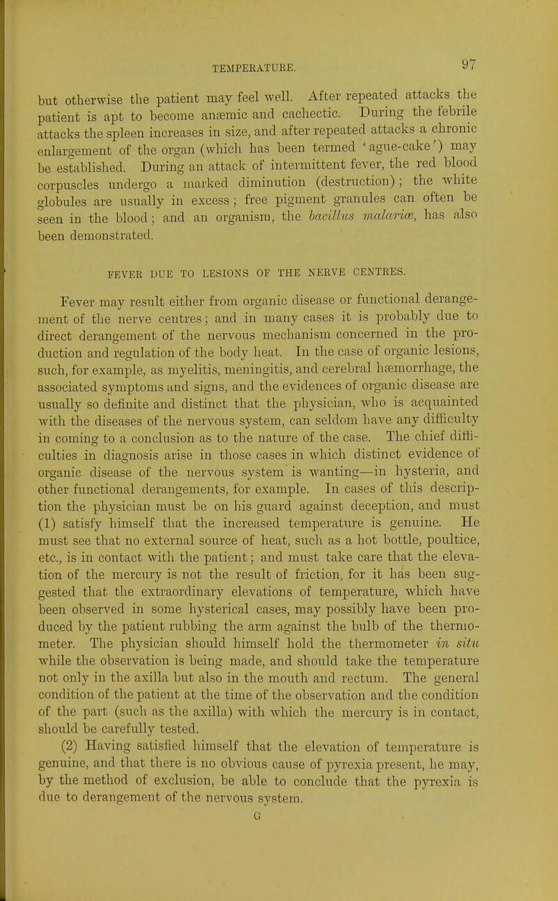 but Otherwise the patient may feel well. After repeated attacks the patient is apt to become anaemic and cachectic. During the febrile attacks the spleen increases in size, and after repeated attacks a chronic enlargement of the organ (which has been termed 'ague-cake') may be established. During an attack of intermittent fever, the red blood corpuscles undergo a marked diminution (destruction); the white globules are usually in excess ; free pigment granules can often be seen in the blood ; and an organism, the bacilhcs malarice, has also been demonstrated. FEVER DUE TO LESIONS OF THE NERVE CENTRES. Fever may result either from organic disease or functional derange- ment of the nerve centres; and in many cases it is probably due to direct deranoement of the nervous mechanism concerned in the pro- duction and regulation of the body heat. In the case of organic lesions, such, for example, as myelitis, meningitis, and cerebral hsemorrhage, the associated symptoms and signs, and the evidences of organic disease are usually so definite and distinct that the physician, who is acquainted with the diseases of the nervous system, can seldom have any difficulty in coming to a conclusion as to the nature of the case. The chief difti- culties in diagnosis arise in those cases in which distinct evidence of organic disease of the nervous system is wanting—in hysteria, and other functional derangements, for example. In cases of this descrip- tioir the physician must be on his guard against deception, and must (1) satisfy himself that the increased temperature is genuine. He must see that no external source of heat, such as a hot bottle, poultice, etc., is in contact with the patient; and must take care that the eleva- tion of the mercury is not the result of friction, for it has been sug- gested that the extraordinary elevations of temperature, which have been observed in some hysterical cases, may possibly have been pro- duced by the patient rubbing the arm against the bulb of the thermo- meter. The physician should himself hold the thermometer in situ while the observation is being made, and should take the temperature not only in the axilla but also in the mouth and rectum. The general condition of the patient at the time of the observation and the condition of the part (such as the axilla) with which the mercury is in contact, should be carefully tested. (2) Having satisfied himself that the elevation of temperature is genuine, and that there is no obvious cause of pyrexia present, he may, by the method of exclusion, be able to conclude that the pyrexia is due to derangement of the nervous system. G