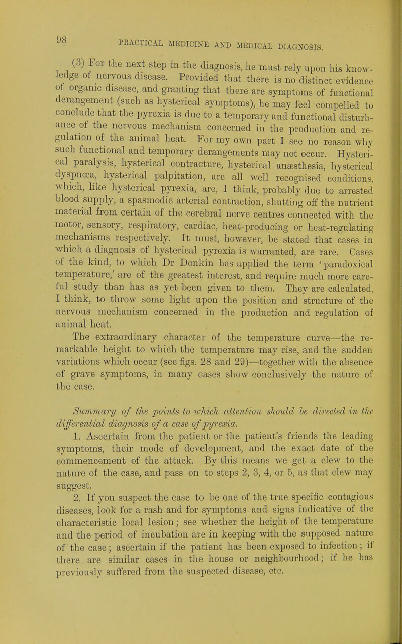 (3) For the next step in the diagnosis, lie must rely upon his knoM-- ledge oi nervous disease. Provided that there is no distinct evidence ot organic disease, and granting that there are symptoms of functional derangement (such as hysterical symptoms), he may feel compelled to conclude that the pyrexia is due to a temporary and functional disturb- ance of the nervous mechanism concerned in the production and re- gulation of the animal heat. For my own part I see no reason why such functional and temporary derangements may not occur. Hysteri- cal paralysis, hysterical contracture, hysterical anaesthesia, hysterical dyspnoea, hysterical palpitation, are all well recognised conditions, which, like hysterical pyrexia, are, I think, probably due to arrested blood supply, a spasmodic arterial contraction, shutting off the nutrient material from certain of the cerebral nerve centres connected with the motor, sensory, respiratory, cardiac, heat-producing or heat-regulating mechanisms respectively. It must, however, be stated that cases in which a diagnosis of hysterical pyrexia is warranted, are rare. Cases nf the kind, to which Dr Donkin has applied the term ' paradoxical temperature,' are of the greatest interest, and require much more care- ful study than has as yet been given to them. They are calculated, I think, to throw some light upon the position and structure of the nervous mechanism concerned in tlie production and regulation of animal heat. The extraordinary character of the temperature curve—the re- markable height to which the temperature may rise, and the sudden variations which occur (see figs. 28 and 29)—together with the absence of grave symptoms, in many cases show conclusively the nature of the case. Summary of the 2^oints to which attention should he directed in the differential diagnosis of a case of pyrexia. 1. Ascertain from the patient or the patient's friends the leading symptoms, their mode of development, and the exact date of the commencement of the attack. By this means we get a clew to the nature of the case, and pass on to steps 2, 3, 4, or 5, as that clew may suggest. 2. If you suspect the case to be one of the true specific contagious diseases, look for a rash and for symptoms and signs indicative of the characteristic local lesion; see whether the height of the temperature and the period of incubation are in keeping with the supposed nature of the case; ascertain if the patient has been exposed to infection ; il' there are similar cases in the house or neighbourhood; if he has previously suffered from the suspected disease, etc.