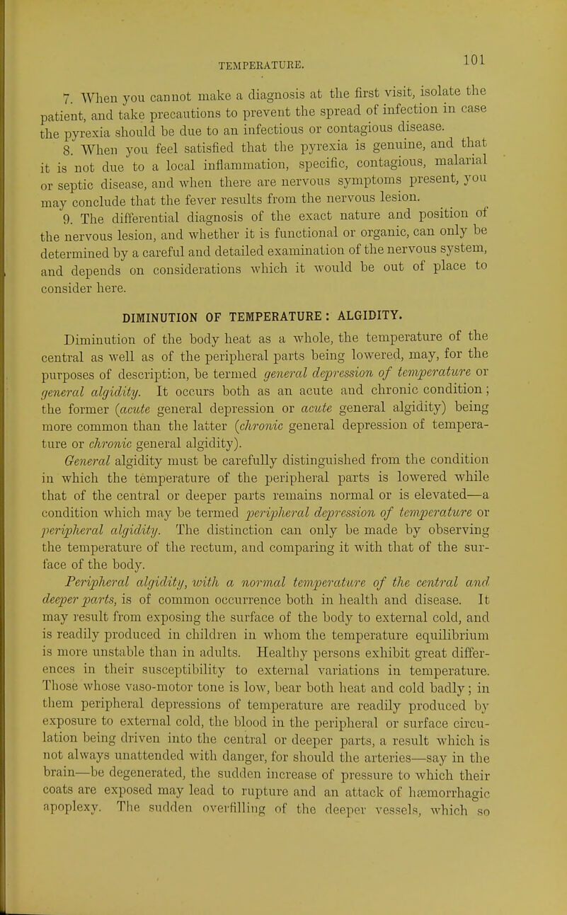 7. When you cannot make a diagnosis at the first visit, isolate the patient, and take precautions to prevent the spread of infection in case the pyrexia should be due to an infectious or contagious disease. 8. When you feel satisfied that the pyrexia is genuine, and that it is not due to a local inflammation, specific, contagious, malarial or septic disease, and when there are nervous symptoms present, you may conclude that the fever results from the nervous lesion. 9. The differential diagnosis of the exact nature and position of the nervous lesion, and whether it is functional or organic, can only be determined by a careful and detailed examination of the nervous system, and depends on considerations which it would be out of place to consider here. DIMINUTION OF TEMPERATURE: ALGIDITY. Diminution of the body heat as a whole, the temperature of the central as well as of the peripheral parts being lowered, may, for the purposes of description, be termed general depression of terjiperaticre or general algidity. It occurs both as an acute and chronic condition; the former (amte general depression or acute general algidity) being more common than the latter (chronic general depression of tempera- ture or chronic general algidity). General algidity must be carefully distinguished from the condition in which the temperature of the peripheral parts is lowered while that of the central or deeper parts remains normal or is elevated—a condition which may be termed peripheral depression of temperature or peripheral algidity. The distinction can only be made by observing the temperature of the rectum, and comparing it with that of the sur- face of the body. Peripheral algidity, ivith a normal temperature of the central and. deeper parts, h of common occurrence both in health and disease. It may result from exposing the surface of the body to external cold, and is readily produced in children in whom the temperature equilibrium is more unstable than in adults. Healthy persons exhibit great differ- ences in their susceptibility to external variations in temperature. Those whose vaso-motor tone is low, bear both heat and cold badly; in them peripheral depressions of temperature are readily produced by exposure to external cold, the blood in the peripheral or surface circu- lation being driven into the central or deeper parts, a result which is not always unattended with danger, for should the arteries—say in the brain—be degenerated, the sudden increase of pressure to which their coats are exposed may lead to rupture and an attack of hemorrhagic apoplexy. The sudden overfilling of the deeper vessels, Avhich so