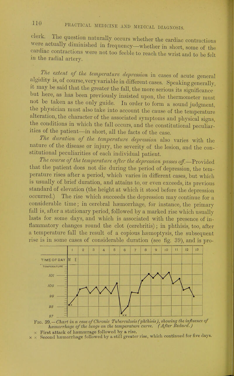 clerk. The question naturally occurs whether the cardiac contractions were actually diminished in frequency-whether in short, some of tlio cardiac contractions were not too feeble to reach the wrist and to be felt lu the radial artery. The extent of the temjjerature depression in cases of acute general algidity IS, of course, very variable in different cases. Speaking generally It may be said that the greater the fall, the more serious its significance ' but here, as has been previously insisted upon, the thermometer must not be taken as the only guide. In order to form a sound judgment, the physician must also take into account the cause of the temperature alteration, the character of the associated symptoms and physical signs, the conditions in which the fall occurs, and the constitutional peculiar- ities of the patient—in short, all the facts of the case. The duration of the temperature dej)ression also varies ^vith the nature of the disease or injury, the severity of the lesion, and the con- stitutional peculiarities of each individual patient. The course of the temperature after the depression passes off.—Provided that the patient does not die during the period of depression, the tem- perature rises after a period, which varies in different cases, but which is usually of brief duration, and attains to, or even exceeds, its previous standard of elevation (the height at which it stood before the depression occurred.) The rise which succeeds the depression may continue for a considerable time; in cerebral hemorrhage, for instance, the primam- fall is, after a stationary period, followed by a marked rise which usually lasts for some days, and which is associated with the presence of in- liammatory changes round the clot (cerebritis); in phthisis, too, after a temperature fall the result of a copious haemoptysis, the subsequent rise is in some cases of considerable duration (see fig. 39), and is pro- 1 2 3 4 5 6 7 8 g 10 II 12 13 TIMEOFDAY M E TEMPrBATURE — 101 z r 100 -—E A 99 ^ / 98 ^ 97 = XX Fig. ZQ. —Chart in a case of Chronic Tuhe^-culosis Cphthinis J, showing the influence of hcumorrhage of the lungs on the temperature curve. (After Redard.) X First attack of hsemorrage followed by a rise. X X Second liremorrhage followed by a still greater rise, whicli continued for five daj's.