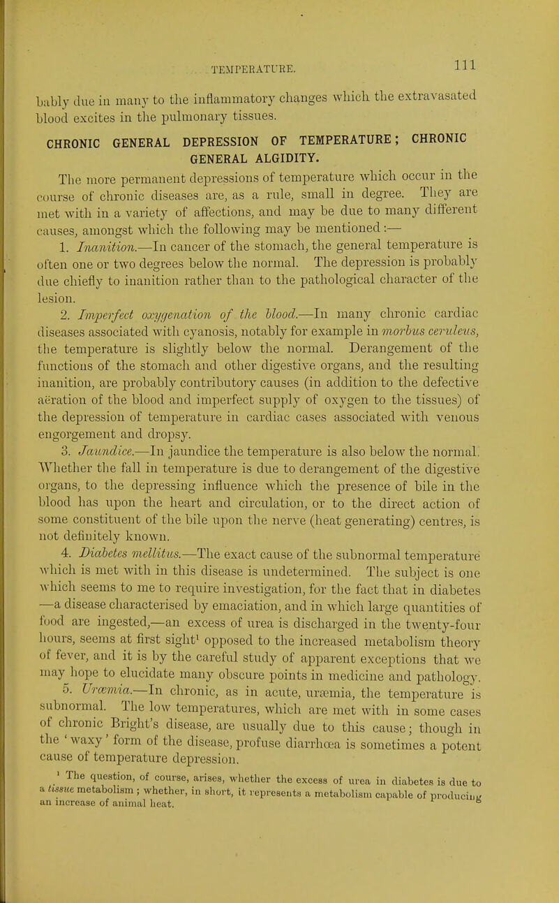 bubly due in many to the inflammatory changes which the extravasated blood excites in the pulmonary tissues. CHRONIC GENERAL DEPRESSION OF TEMPERATURE; CHRONIC GENERAL ALGIDITY. The more permanent depressions of temperature which occur in the course of chronic diseases are, as a rule, small in degree. They are met with in a variety of affections, and may be due to many different causes, amongst which the following may be mentioned:— 1. Inanition.—In cancer of the stomach, the general temperature is often one or two degrees below the normal. The depression is probably due chiefly to inanition rather than to the pathological character of the lesion. 2. Ivipcrfed oxygmation of the Uood.—In many chronic cardiac diseases associated with cyanosis, notably for example in morbus ceridevs, the temperature is slightly below the normal. Derangement of the functions of the stomach and other digestive organs, and the resulting inanition, are probably contributory causes (in addition to the defective aeration of the blood and imperfect supply of oxygen to the tissues) of the depression of temperature in cardiac cases associated with venous engorgement and dropsy. 3. Jaundice.—In jaundice the temperature is also below the normal. AVhether the fall in temperature is due to derangement of the digestive organs, to the depressing influence which the presence of bile in the blood has upon the heart and circulation, or to the direct action of some constituent of the bile upon the nerve (heat generating) centre.s, is not definitely known. 4. Diabetes mellitus.—The exact cause of the subnormal temperature which is met with in this disease is undetermined. The subject is one which seems to me to require investigation, for the fact that in diabetes —a disease characterised by emaciation, and in which large quantities of food are ingested—an excess of urea is discharged in the twenty-four hours, seems at first sight^ opposed to the increased metabolism theory of fever, and it is by the careful study of apparent exceptions that we may hope to elucidate many obscure points in medicine and pathology. 5. U'lwviia.—ln chronic, as in acute, ursemia, the temperature is subnormal. The low temperatures, which are met with in some cases of chronic^Bright's disease, are usually due to this cause; though in the ' M^axy' form of the disease, profuse diarrhoea is sometimes a potent cause of temperature depression. The question, of course, arises, whether the excess of urea in diabetes is due to a Ussm metabolism ; whether, in short, it represents a met^ibolistn capable of producini; an increase of animal heat. ^