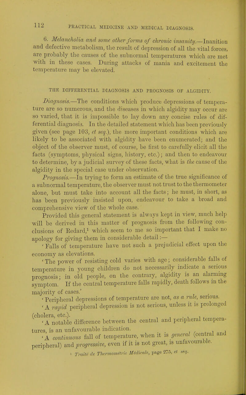 6. Melancholia and some other forms of chronic insanity.—lnQ.mtion and defective metabolism, the result of depression of all the vital forces, are probably the causes of the subnormal temperatures which are met with in these cases. During attacks of mania and excitement the temperature may be elevated. THE DIFFERENTIAL DIAGNOSIS AND PROGNOSIS OF ALGIDITY. Diagnosis.—The conditions which produce depressions of tempera- ture are so numerous, and the diseases in which algidity may occur are so varied, that it is impossible to lay down any concise rules of dif- ferential diagnosis. In the detailed statement which has been previously given (see page 103, et seq), the more important conditions which are likely to be associated with algidity have been enumerated; and the object of the observer must, of course, be first to carefully elicit all the facts (symptoms, physical signs, liistory, etc.); and then to endeavour to determine, by a judicial survey of these facts, what is the cause of the algidity in the special case under observation. Prognosis.—In trying to form an estimate of the true significance of a subnormal temperature, the observer must not trust to the thermometer alone, but must take into account all the facts; he must, in short, as has been previously insisted upon, endeavour to take a broad and comprehensive view of the whole case. Provided this general statement is always kept in view, much help will be derived in this matter of prognosis from the following con- clusions of Eedard,^ which seem to me so important that I make no apology for giving them in considerable detail:— ' Falls of temperature have not such a prejudicial effect upon the economy as elevations. ' The power of resisting cold varies with age; considerable falls of temperature in young children do not necessarily indicate a serious prognosis; in old people, on the contrary, algidity is an alarming symptom. If the central temperature falls rapidly, death follows m the majority of cases.' ' Peripheral depressions of temperature are not, as a rule, serious. ' A ra-pid peripheral depression is not serious, unless it is prolonged (cholera, etc.). , , . , w 'A notable difference between the central and peripheral tempeia- tures, is an unfavourable indication. , , ^ i i 'A continuous fall of temperature, when it is general (central and peripheral) and progressiA^e, even if it is not great, is unfavourable. > Traiti' de Thermomitric M^dirale, page 27tS, cl xeq.