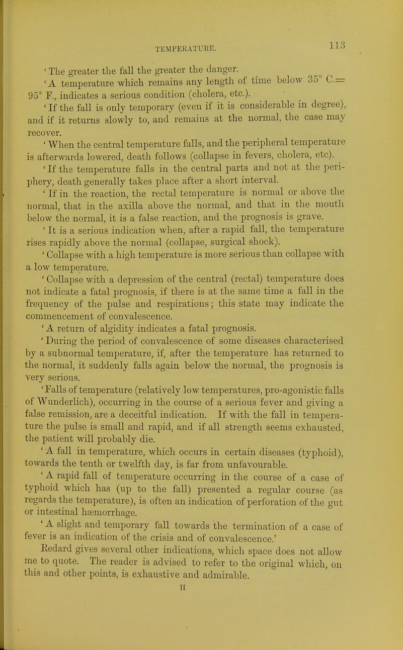 ' The greater the fall the greater the danger. •A temperature which remains any length of time below 35° C— 95° F., indicates a serious condition (cholera, etc.). ' If the fall is only temporary (even if it is considerable in degree), and if it returns slowly to, and remains at the normal, the case may recover. ' Wlien the central temperature falls, and the peripheral temperature is afterwards lowered, death follows (collapse in fevers, cholera, etc). ' If the temperature falls in the central parts and not at the peri- phery, death generally takes place after a short interval. ' If in the reaction, the rectal temperature is normal or above the normal, that in the axilla above the normal, and that in tbe mouth below the normal, it is a false reaction, and the prognosis is grave. ' It is a serious indication when, after a rapid fall, the temperature rises rapidly above the normal (collapse, surgical shock). ' Collapse with a high temperature is more serious than collapse with a low temperature. ' CoUapse with a depression of the central (rectal) temperature does not indicate a fatal prognosis, if there is at the same time a fall in the frequency of the pulse and respirations; this state may indicate the commencement of convalescence. ' A return of algidity indicates a fatal prognosis. ' During the period of convalescence of some diseases characterised by a subnormal temperature, if, after the temperature has returned to the normal, it suddenly falls again below the normal, the prognosis is very serious. 'Falls of temperature (relatively low temperatures, pro-agonistic falls of Wunderhch), occurring in the course of a serious fever and giving a false remission, are a deceitful indication. If with the fall in tempera- ture the pulse is small and rapid, and if all strength seems exhausted, the patient will probably die. ' A fall in temperature, which occurs in certain diseases (typhoid), towards the tenth or twelfth day, is far from unfavourable. ' A rapid fall of temperature occurring in the course of a case of typhoid which has (up to the fall) presented a regular course (as regards the temperature), is often an indication of perforation of the gut or intestinal haemorrhage. ' A slight and temporary faU towards the termination of a case of fever is an indication of the crisis and of convalescence.' Eedard gives several other indications, which space does not allow me to quote. The reader is advised to refer to the original which, on this and other points, is exhaustive and admirable. II