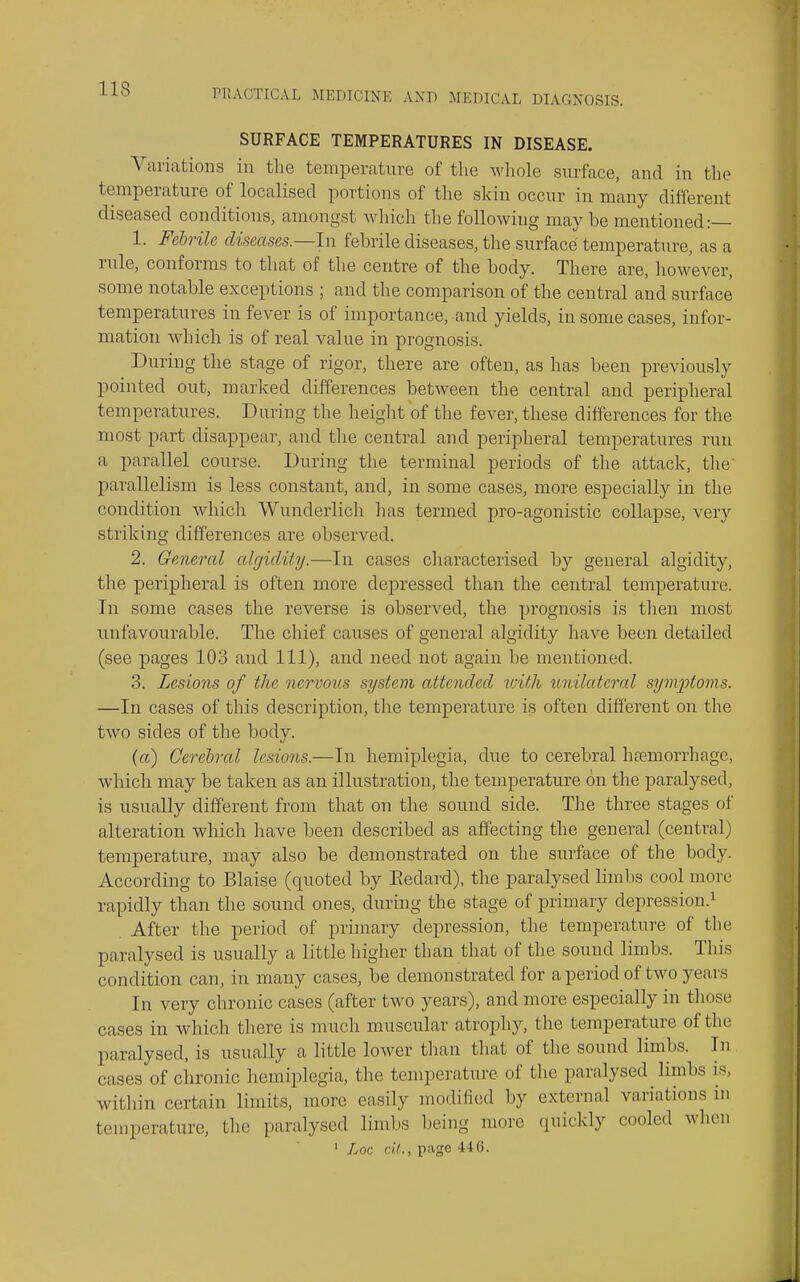 SURFACE TEMPERATURES IN DISEASE. Variations in the temperature of the whole surface, and in tlie temperature of localised portions of the skin occur in many different diseased conditions, amongst which the following maybe mentioned:— 1. Febrile diseases.—In febrile diseases, the surface temperature, as a rule, conforms to that of tlie centre of the body. There are, liowever, some notable exceptions ; and the comparison of the central and surface temperatures in fever is of importance, and yields, in some cases, infor- mation which is of real value in prognosis. During the stage of rigor, there are often, as has been previously pointed out, marked differences between the central and peripheral temperatures. During the height of the fever, these differences for the most part disappear, and the central and peripheral temperatures run a parallel course. During the terminal periods of the attack, tlie' parallelism is less constant, and, in some cases, more especially in the condition which Wunderlich lias termed pro-agonistic collapse, very striking differences are observed. 2. General algidity.—In cases characterised by general algidity, the peripheral is often more depressed than the central temperature. In some cases the reverse is observed, the prognosis is then most unfavourable. The chief causes of general algidity have been detailed (see pages 103 and 111), and need not again be mentioned. 3. Lesions of the nervous system attended loith lonilatcml symptoms. —In cases of this description, the temperature is often different on the two sides of the body. (a) Cerehnl lesions.—In hemiplegia, due to cerebral haemorrhage, which may be taken as an illustration, the temperature on the paralysed, is usually different from that on the sound side. The three stages of alteration which have been described as affecting the general (central) temperature, may also be demonstrated on the surface of the body. According to Blaise (quoted by Eedard), the paralysed limbs cool more rapidly than the sound ones, during the stage of primary depression.^ After the period of primary depression, the temperature of the paralysed is usually a little higher than that of the sound limbs. This condition can, in many cases, be demonstrated for a period of two years In very chronic cases (after two years), and more especially in those cases in which there is much muscular atrophy, the temperature of the paralysed, is usually a little lower than that of the sound limbs. In cases of chronic hemiplegia, the temperature of the paralysed limbs is, within certain limits, more easily modiiied by external variations in temperature, the paralysed limbs being more quickly cooled when ' Loc df., page 446.