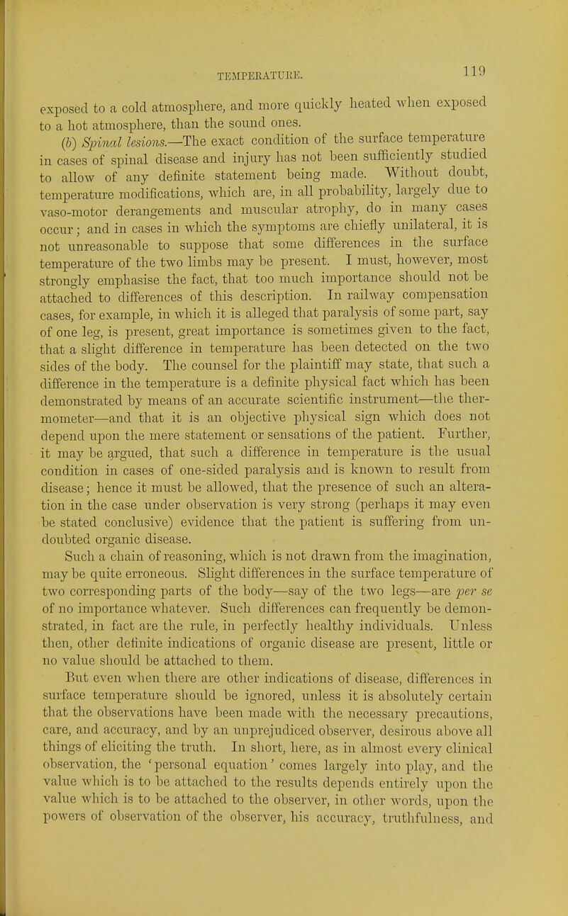 exposed to a cold atmosphere, and more quickly heated when exposed to a hot atmosphere, than the sound ones. (&) Spinal lesions.—ThQ exact condition of the surface temperature in cases of spinal disease and injury has not been sufficiently studied to allow of any definite statement being made. Without doubt, temperature modifications, which are, in aH probability, largely due to vaso-motor derangements and muscular atrophy, do in many cases occur; and in cases in which the symptoms are chiefly unilateral, it is not unreasonable to suppose that some differences in the surface temperature of the two limbs may be present. I must, however, most strongly emphasise the fact, that too much importance should not be attached to differences of this description. In railway compensation cases, for example, in which it is alleged that paralysis of some part, say of one leg, is present, great importance is sometimes given to the fact, that a slight difference in temperature has been detected on the two sides of the body. The counsel for the plaintiff may state, that such a difference in the temperature is a definite physical fact which has been demonstrated by means of an accurate scientific instrument—the ther- mometer—and that it is an objective physical sign which does not depend upon the mere statement or sensations of the patient. Further, it may be argued, that such a difference in temperature is the usual condition in cases of one-sided paralysis and is known to result from disease; hence it must be allowed, that the presence of such an altera- tion in the case under observation is very strong (perhaps it may even be stated conclusive) evidence that the patient is suffering from un- doubted organic disease. Such a chain of reasoning, which is not drawn from the imagination, may be quite erroneous. Slight differences in the surface temperature of two corresponding parts of the body—say of the two legs—are per se of no importance whatever. Such differences can frequently be demon- strated, in fact are the rule, in perfectly healthy individuals. Unless then, other definite indications of organic disease are present, little or no value should be attached to them. But even when there are other indications of disease, differences in surface temperature should be ignored, unless it is absolutely certain that the observations have been made with the necessary precautions, care, and accuracy, and by an unprejudiced observer, desirous above all things of eliciting the truth. In short, here, as in almost every clinical observation, the 'personal equation' comes largely into play, and the value wliich is to be attached to the results depends entirely upon the value which is to be attached to the observer, in other words, upon the powers of observation of the observer, his accuracy, truthfulness, and