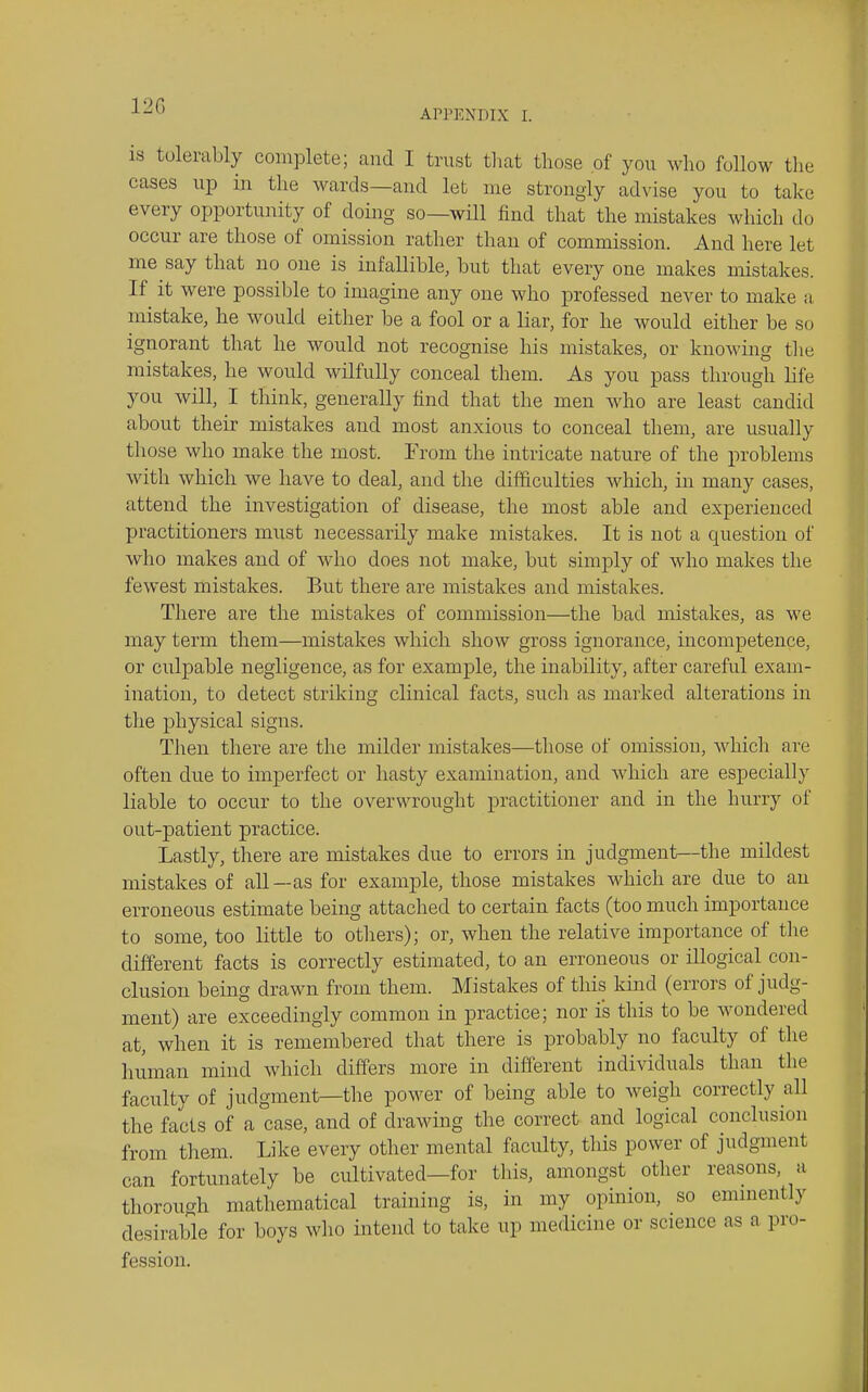 120 APPENDIX I. IS tolerably complete; and I trust tliat those of you who follow the cases up in the wards—and let me strongly advise you to take every opportunity of doing so—will find that the mistakes which do occur are those of omission rather than of commission. And here let me say that no one is infallible, but that every one makes mistakes. If it were possible to imagine any one who professed never to make a mistake, he would either be a fool or a liar, for he would either be so ignorant that he would not recognise his mistakes, or knowing the mistakes, he would wilfully conceal them. As you pass through life you will, I think, generally find that the men who are least candid about their mistakes and most anxious to conceal them, are usually those who make the most. Erom the intricate nature of the problems with which we have to deal, and the difficulties which, in many cases, attend the investigation of disease, the most able and experienced practitioners must necessarily make mistakes. It is not a question of who makes and of who does not make, but simply of who makes the fewest mistakes. But there are mistakes and mistakes. There are the mistakes of commission—the bad mistakes, as we may term them—mistakes wliich show gross ignorance, incompetence, or culpable negligence, as for example, the inability, after careful exam- ination, to detect striking clinical facts, such as marked alterations in the physical signs. Then there are the milder mistakes—those of omission, which are often due to imperfect or hasty examination, and which are especially liable to occur to the overwrought practitioner and in the hurry of out-patient practice. Lastly, there are mistakes due to errors in judgment—the mildest mistakes of all —as for example, those mistakes which are due to an erroneous estimate being attached to certain facts (too much importance to some, too little to otliers); or, when the relative importance of the different facts is correctly estimated, to an erroneous or illogical con- clusion being drawn from them. Mistakes of this kind (errors of judg- ment) are exceedingly common in practice; nor is this to be wondered at, when it is remembered that there is probably no faculty of the human mind which differs more in different individuals than the faculty of judgment—the power of being able to weigh correctly all the facts of a case, and of drawing the correct and logical conclusion from them. Like every other mental faculty, this power of judgment can fortunately be cultivated—for this, amongst other reasons, a thorough mathematical training is, in my opinion, so emmently desirable for boys who intend to take up medicine or science as a pro- fession.