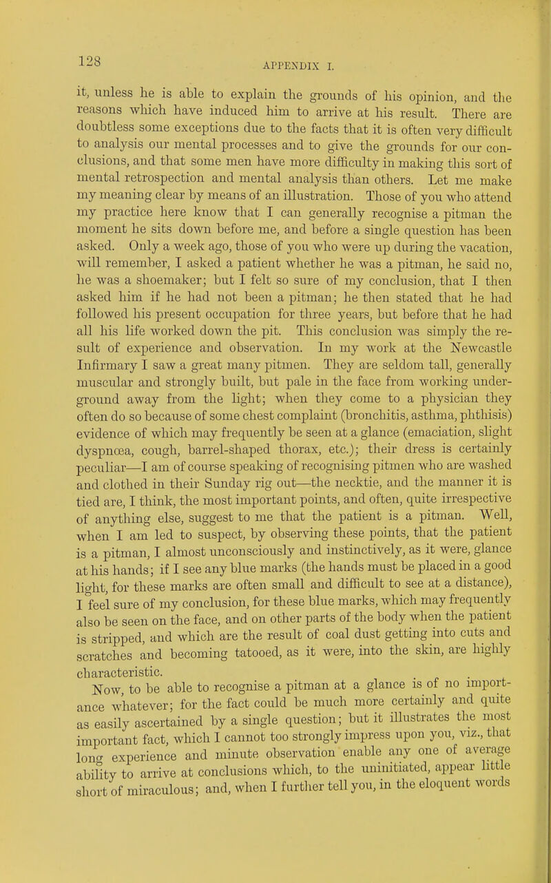 APPENDIX I. it, unless he is able to explain the grounds of his opinion, and tlie reasons which have induced him to arrive at his resiilt. There are doubtless some exceptions due to the facts that it is often very difficult to analysis our mental processes and to give the grounds for our con- clusions, and that some men have more difficulty in making this sort of mental retrospection and mental analysis than others. Let me make my meaning clear by means of an illustration. Those of you who attend my practice here know that I can generally recognise a pitman the moment he sits down before me, and before a single question has been asked. Only a week ago, those of you who were up during the vacation, will remember, I asked a patient whether he was a pitman, he said no, he was a shoemaker; but I felt so sure of my conclusion, that I then asked him if he had not been a pitman; he then stated that he had followed his present occupation for three years, but before that he had all his life worked down the pit. This conclusion was simply the re- sult of experience and observation. In my work at the N'ewcastle Infirmary I saw a great many pitmen. They are seldom tall, generally muscular and strongly built, but pale in the face from working under- ground away from the light; when they come to a physician they often do so because of some chest complaint (bronchitis, asthma, phthisis) evidence of which may frequently be seen at a glance (emaciation, slight dyspnoea, cough, barrel-shaped thorax, etc.); their dress is certainly peculiar—I am of course speaking of recognising pitmen who are washed and clothed in their Sunday rig out—the necktie, and the manner it is tied are, I think, the most important points, and often, quite irrespective of anything else, suggest to me that the patient is a pitman. WeU, when I am led to suspect, by observing these points, that the patient is a pitman, I almost unconsciously and instinctively, as it were, glance at his hands; if I see any blue marks (the hands must be placed in a good licrht, for these marks are often small and difficult to see at a distance), ll'eei sure of my conclusion, for these blue marks, which may frequently also be seen on the face, and on other parts of the body when the patient is stripped, and which are the result of coal dust getting into cuts and scratches and becoming tatooed, as it were, into the skin, are highly characteristic. Now, to be able to recognise a pitman at a glance is of no import- ance whatever; for the fact could be much more certainly and quite as easily ascertained by a single question; but it illustrates the most important fact, which I cannot too strongly impress upon you, viz., that loner experience and minute observation enable any one of average ability to arrive at conclusions which, to the uninitiated, appear little short of miraculous; and, when I f urtlier tell you, in the eloquent words