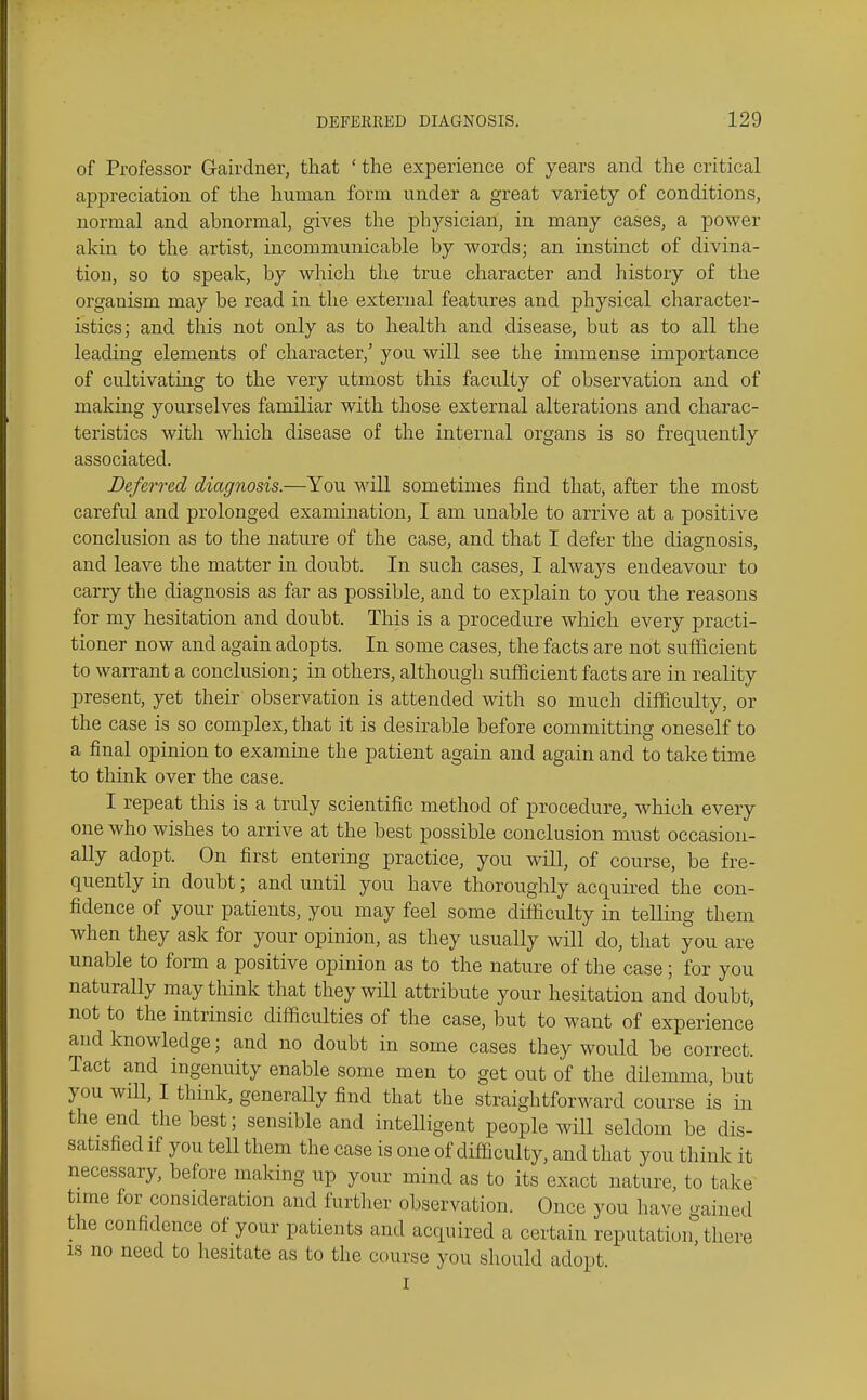 of Professor Gairdner, that ' the experience of years and the critical appreciation of the human form under a great variety of conditions, normal and abnormal, gives the physician, in many cases, a power akin to the artist, incommunicable by words; an instinct of divina- tion, so to speak, by which the true character and history of the organism may be read in the external features and physical character- istics; and this not only as to health and disease, but as to all the leading elements of character,' you will see the immense importance of cultivating to the very utmost this faculty of observation and of making yourselves familiar with those external alterations and charac- teristics with which disease of the internal organs is so frequently associated. Deferred diagnosis.—You will sometimes find that, after the most careful and prolonged examination, I am unable to arrive at a positive conclusion as to the nature of the case, and that I defer the diagnosis, and leave the matter in doubt. In such cases, I always endeavour to carry the diagnosis as far as possible, and to explain to you the reasons for my hesitation and doubt. This is a procedure which every practi- tioner now and again adopts. In some cases, the facts are not svifficient to warrant a conclusion; in others, although sufficient facts are in reality present, yet their observation is attended with so much difficulty, or the case is so complex, that it is desirable before committing oneself to a final opinion to examine the patient again and again and to take time to think over the case. I repeat this is a truly scientific method of procedure, which every one who wishes to arrive at the best possible conclusion must occasion- ally adopt. On first entering practice, you will, of course, be fre- quently in doubt; and until you have thoroughly acquired the con- fidence of your patients, you may feel some difficulty in telling them when they ask for your opinion, as they usually will do, that you are unable to form a positive opinion as to the nature of the case; for you naturally may think that they wHl attribute your hesitation and doubt, not to the intrinsic difficulties of the case, but to want of experience and knowledge; and no doubt in some cases they would be correct. Tact and ingenuity enable some men to get out of the dilemma, but you will, I think, generally find that the straightforward course is in the end the best; sensible and intelligent people will seldom be dis- satisfied if you tell them the case is one of difficulty, and that you think it necessary, before making up your mind as to its exact nature, to take^ time for consideration and furtlier observation. Once you have gained the confidence of your patients and acquired a certain reputation, there IS no need to hesitate as to the course you should adopt. I