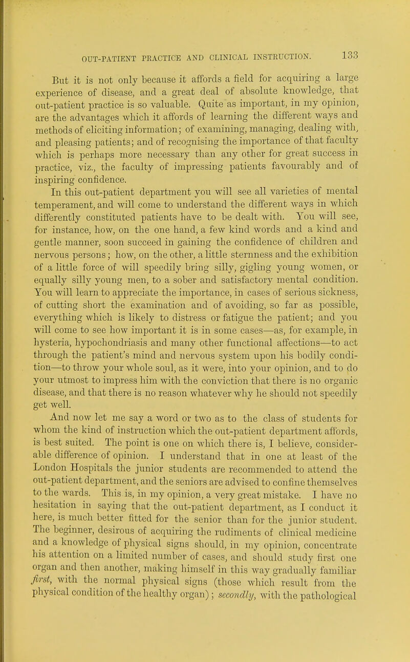 But it is not only because it affords a field for acquiring a large experience of disease, and a great deal of absolute knowledge, that out-patient practice is so valuable. Quite as important, in my opinion, are the advantages which it affords of learning the different ways and methods of eliciting information; of examining, managing, dealing with, and pleasing patients; and of recognising the importance of that faculty which is perhaps more necessary than any other for great success in practice, viz., the faculty of impressing patients favourably and of inspiring confidence. In this out-patient department you will see all varieties of mental temperament, and will come to understand the different ways in which differently constituted patients have to be dealt with. You will see, for instance, how, on the one hand, a few kind words and a kind and gentle manner, soon succeed in gaining the confidence of children and nervous persons; how, on the other, a little sternness and the exhibition of a little force of will speedily bring silly, gigling young women, or equally silly young men, to a sober and satisfactory mental condition. You will learn to appreciate the importance, in cases of serious sickness, of cutting short the examination and of avoiding, so far as possible, everything which is likely to distress or fatigue the patient; and you will come to see how important it is in some cases—as, for example, in hysteria, hypochondriasis and many other functional affections—to act through the patient's mind and nervous system upon his bodily condi- tion—to throw your whole soul, as it were, into your opinion, and to do your utmost to impress him with the conviction that there is no organic disease, and that there is no reason whatever why he should not speedily get well. And now let me say a word or two as to the class of students for whom the kind of instruction which the out-patient department afibrds, is best suited. The point is one on which there is, I believe, consider- able difference of opinion. I understand that in one at least of the London Hospitals the junior students are recommended to attend the out-patient department, and the seniors are advised to confine themselves to the wards. This is, in my opinion, a very great mistake. I have no hesitation in saying that the out-patient department, as I conduct it here, is much better fitted for the senior than for the junior student. The beginner, desirous of acquiring the rudiments of clinical medicine and a knowledge of physical signs should, in my opinion, concentrate his attention on a limited number of cases, and should study first one organ and then another, making himself in this way gradually familiar first, with the normal physical signs (those which result from the physical condition of the healthy organ); secondhj, with the patliological