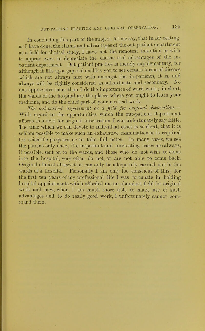In concluding this part of the subject, let me say, that in advocating, as I have done, the claims and advantages of the out-patient department as a field for clinical study, I have not the remotest intention or wish to appear even to depreciate the claims and advantages of the in- patient department. Out-patient practice is merely supplementary, for although it fills up a gap and enables you to see certain forms of disease which are not always met with amongst the in-patients, it is, and always will be rightly considered as subordinate and secondary. No one appreciates more than I do the importance of ward work; in short, the wards of the hospital are the places where you ought to learn your medicine, and do the chief part of your medical work. The out-patient department as a field for original oiservation.— AVith regard to the opportunities which the out-patient department affords as a field for original observation, I can unfortunately say little. The time which we can devote to individual cases is so short, that it is seldom possible to make such an exhaustive examination as is required for scientific purposes, or to take full notes. In many cases, we see the patient only once; the important and interesting cases are always, if possible, sent on to the wards, and those who do not wish to come into the hospital, very often do not, or are not able to come back. Original clinical observation can only be adequately carried out in the wards of a hospital. Personally I am only too conscious of this; for the first ten years of my professional life I was fortunate in holding hospital appointments which afforded me an abundant field for original work, and now, when I am much more able to make use of such advantages and to do really good work, I unfortunately cannot com- mand them.