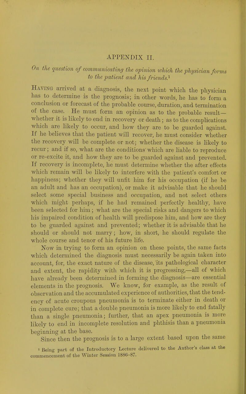 On the question of communicating the opinion which the physician forms to the patient and his friends} Having arrived at a diagnosis, the next point which the physician has to determine is the prognosis; in other words, he has to form a conclusion or forecast of the probable course, duration, and termination of the case. He must form an opinion as to the probable result— whether it is likely to end in recovery or death; as to the complications which are likely to occur, and how they are to be guarded against. If he believes that the patient will recover, he must consider whether the recovery will be complete or not; whether the disease is likely to recur; and if so, what are the conditions'which are liable to reproduce or re-excite it, and how they are to be guarded against and prevented. If recovery is incomplete, he must determine whether the after effects which remain will be likely to interfere with the patient's comfort or happiness; whether they will unfit him for his occupation (if he be an adult and has an occupation), or make it advisable that he should select some special business and occupation, and not select others which might perhaps, if he had remained perfectly healthy, have been selected for him; what are the special risks and dangers to which his impaired condition of health will predispose him, and how are they to be guarded against and xjrevented; whether it is advisable that he should or should not marry; how, in short, he should regulate the whole course and tenor of his future life. Now in trying to form an opinion on these points, the same facts which determined the diagnosis must necessarily be again taken into account, for, the exact nature of the disease, its pathological character and extent, the rapidity with which it is progressing,—all of which have already been determined in forming the diagnosis—are essential elements in the prognosis. We know, for example, as the result of observation and the accumulated experience of authorities, that the tend- ency of acute croupous pneumonia is to terminate either in death or in complete cure; that a double pneumonia is more likely to end fatally than a single pneumonia; further, that an apex pneumonia is more likely to end in incomplete resolution and phthisis than a pneumonia beginning at the base. Since then the prognosis is to a large extent based upon the same ' Being part of the Introductory Lecture delivered to the Autlior's class at the commencement of the Winter Session 1880-87.