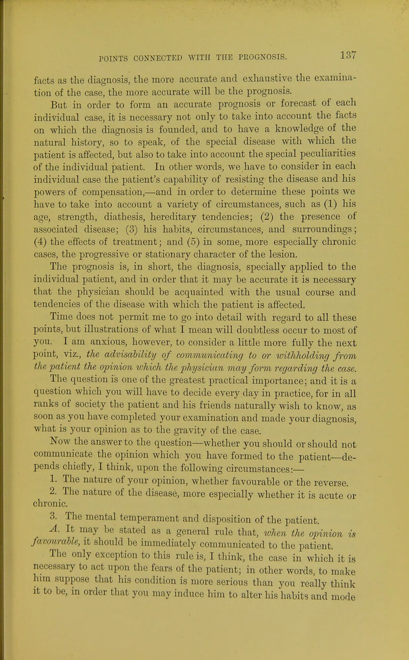 facts as the diagnosis, tlie more accurate and exhaustive the examina- tion of the case, the more accurate will be the prognosis. But in order to form an accurate prognosis or forecast of each individual case, it is necessary not only to take into account the facts on which the diagnosis is founded, and to have a knowledge of the natural history, so to speak, of the special disease with which the patient is affected, but also to take into account the special peculiarities of the individual patient. In other words, we have to consider in each individual case the patient's capability of resisting the disease and his powers of compensation,—and in order to determine these points we have to take into account a variety of circumstances, such as (1) his age, strength, diathesis, hereditary tendencies; (2) the presence of associated disease; (3) his habits, circumstances, and surroundings; (4) the effects of treatment; and (5) in some, more especially chronic cases, the progressive or stationary character of the lesion. The prognosis is, in short, the diagnosis, specially applied to the individual patient, and in order that it may be accurate it is necessary that the physician should be acquainted with the usual course and tendencies of the disease with which the patient is affected. Time does not permit me to go into detail with regard to all these points, but illustrations of what I mean will doubtless occur to most of you. I am anxious, however, to consider a little more fully the next point, viz., the advisalility of communicating to or withholding from the patient the opinion lohich the physician may form regarding the case. The question is one of the greatest practical importance; and it is a question which you will have to decide every day in practice, for in all ranks of society the patient and his friends naturally wish to know, as soon as you have completed your examination and made your diagnosis, what is your opinion as to the gravity of the case. Now the answer to the question—whether you should or should not communicate the opinion which you have formed to the patient—de- pends chiefly, I think, upon the following circumstances:— 1. The nature of your opinion, whether favourable or the reverse. 2. The nature of the disease, more especially whether it is acute or chronic. 3. The mental temperament and disposition of the patient. A. It may be stated as a general rule that, ivhcn the opinion is favouraUe, it should be immediately communicated to the patient. The only exception to this rule is, I think, the case in which it is necessary to act upon the fears of the patient; in other words, to make him suppose that his condition is more serious than you really think It to be, in order that you may induce him to alter his habits and mode