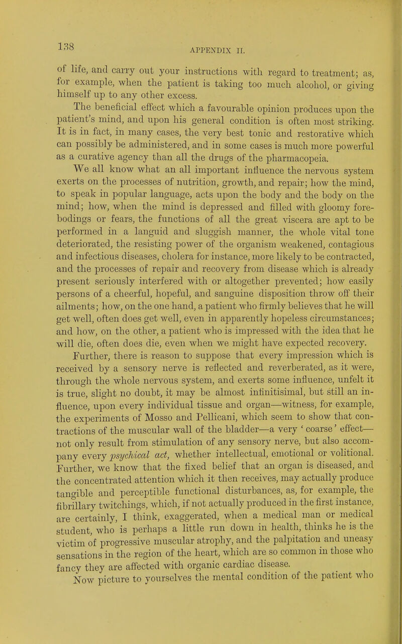 APPENDIX II. of life, and carry out your instructions witli regard to treatment; as, for example, when the patient is taking too much alcohol, or giving himself up to any other excess. The beneficial effect which a favourahle opinion produces upon the patient's mind, and upon his general condition is often most striking. It is in fact, in many cases, the very best tonic and restorative which can possibly be administered, and in some cases is much more powerful as a curative agency than all the drugs of the pharmacopeia. We all know what an all important inliuence the nervous system exerts on the processes of nutrition, growth, and repair; how the mind, to speak in popular language, acts upon the body and the body on the mind; how, when the mind is depressed and filled with gloomy fore- bodings or fears, the functions of all the great viscera are apt to be performed in a languid and sluggish manner, the whole vital tone deteriorated, the resisting power of the organism weakened, contagious and infectious diseases, cholera for instance, more likely to be contracted, and the processes of repair and recovery from disease which is already present seriously interfered with or altogether prevented; how easily persons of a cheerful, hopeful, and sanguine disposition throw off their ailments; how, on the one hand, a patient who firmly believes that he will get well, often does get well, even in apparently hopeless circumstances; and how, on the other, a patient who is impressed with the idea that he will die, often does die, even when we might have expected recovery. Further, there is reason to suppose that every impression which is received by a sensory nerve is reflected and reverberated, as it were, through the whole nervous system, and exerts some influence, unfelt it is true, slight no doubt, it may be almost infinitisimal, but still an in- fluence, upon every individual tissue and organ—witness, for example, the experiments of Mosso and Pellicani, which seem to show that con- tractions of the muscular wall of the bladder—a very ' coarse' effect— not only result from stimulation of any sensory nerve, but also accom- pany every psychical act, whether intellectual, emotional or volitional. Further, we know that the fixed belief that an organ is diseased, and the concentrated attention which it then receives, may actually produce tan<7ible and perceptible functional disturbances, as, for example, the fibrillary twitchings, which, if not actually produced in the first instance, are certainly, I think, exaggerated, wlien a medical man or medical student, who is perhaps a little run down in health, thinks he is the victim of progressive muscular atrophy, and the palpitation and uneasy sensations in the region of the heart, which are so common in those who fancy they are affected with organic cardiac disease. Now picture to yourselves the mental condition of the patient wlio