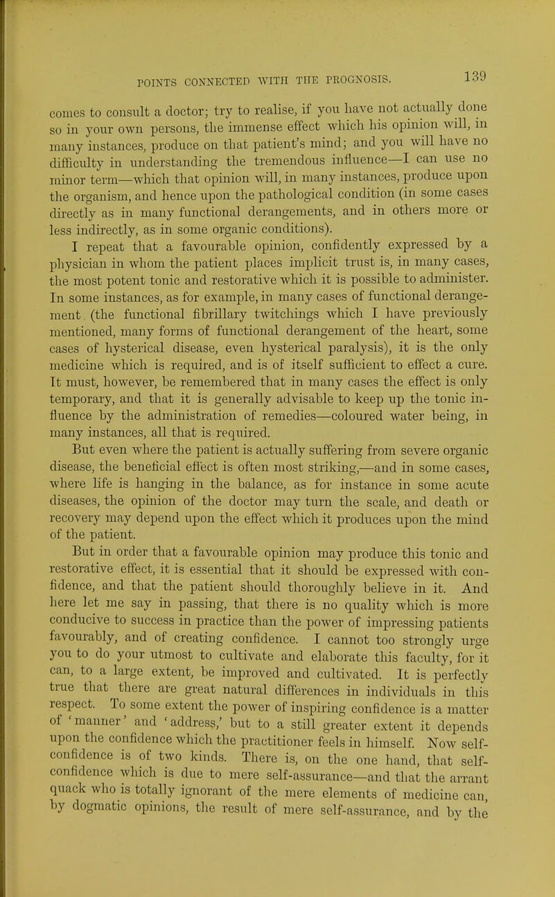 comes to consult a doctor; try to realise, if yon have not actually done so in your own persons, the immense effect which his opinion will, in many instances, produce on that patient's mind; and you will have no difficulty in understanding the tremendous influence—I can use no minor term—which that opinion will, in many instances, produce upon the organism, and hence upon the pathological condition (in some cases directly as in many functional derangements, and in others more or less indirectly, as in some organic conditions). I repeat that a favourahle opinion, confidently expressed by a physician in whom the patient places implicit trust is, in many cases, the most potent tonic and restorative which it is possible to administer. In some instances, as for example, in many cases of functional derange- ment (the functional fibrillary twitchings which I have previously mentioned, many forms of functional derangement of the heart, some cases of hysterical disease, even hysterical paralysis), it is the only medicine which is required, and is of itself sufficient to effect a cure. Tt must, however, be remembered that in many cases the effect is only temporary, and that it is generally advisable to keep up the tonic in- fluence by the administration of remedies—coloured water being, in many instances, all that is required. But even where the patient is actually suffering from severe organic disease, the beneficial effect is often most striking,—and in some cases, where life is hanging in the balance, as for instance in some acute diseases, the opinion of the doctor may turn the scale, and death or recovery may depend upon the effect which it produces upon the mind of the patient. But in order that a favourable opinion may produce this tonic and restorative effect, it is essential that it should be expressed with con- fidence, and that the patient should thoroughly believe in it. And here let me say in passing, that there is no quality which is more conducive to success in practice than the power of impressing patients favourably, and of creating confidence. I cannot too strongly urge you to do your utmost to cultivate and elaborate this faculty, for it can, to a large extent, be improved and cultivated. It is perfectly true that tliere are great natural differences in individuals in this respect. To some extent the power of inspiring confidence is a matter of 'manner' and 'address,' but to a still greater extent it depends upon the confidence which the practitioner feels in himself. Now self- confidence is of two kinds. There is, on the one hand, that self- confidence which is due to mere self-assurance—and that the arrant quack who is totally ignorant of the mere elements of medicine can by dogmatic opinions, tlie result of mere self-assurance, and by the