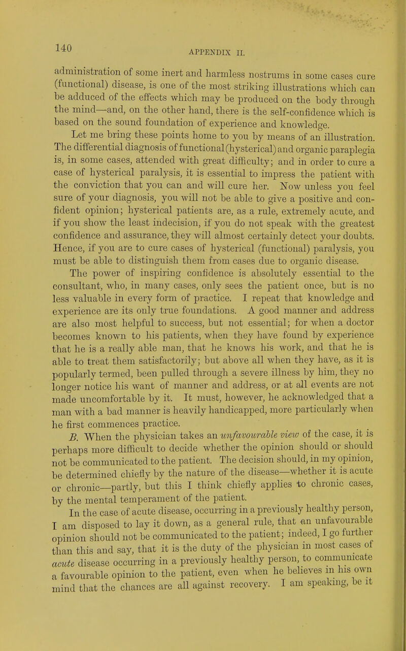 APPENDIX II. administration of some inert and harmless nostrums in some cases cure (functional) disease, is one of the most striking illustrations which can be adduced of the effects which may be produced on the body through the mind—and, on the other hand, there is the self-confidence which'^is based on the sound foundation of experience and knowledge. Let me bring these points home to you by means of an illustration. The differential diagnosis of functional (hysterical) and organic paraplegia is, in some cases, attended with great difficulty; and in order to cure a case of hysterical paralysis, it is essential to impress the patient with the conviction that you can and will cure her. Now unless you feel sure of your diagnosis, you will not be able to give a positive and con- fident opinion; hysterical patients are, as a rule, extremely acute, and if you show the least indecision, if you do not speak with the greatest confidence and assurance, they will almost certainly detect your doubts. Hence, if you are to cure cases of hysterical (functional) paralysis, you must be able to distinguish them from cases due to organic disease. The power of inspiring confidence is absolutely essential to the consultant, who, in many cases, only sees the patient once, but is no less valuable in every form of practice. I repeat that knowledge and experience are its only true foundations. A good manner and address are also most helpful to success, but not essential; for when a doctor becomes known to his patients, when they have found by experience that he is a really able man, that he knows his work, and that he is able to treat them satisfactorily; but above all when they have, as it is popularly termed, been pulled through a severe illness by him, they no longer notice his want of manner and address, or at all events are not made uncomfortable by it. It must, however, he acknowledged that a man with a bad manner is heavily handicapped, more particularly when he first commences practice. B. When the physician takes an unfavoimtUe view of the case, it is perhaps more difdcult to decide whether the opinion should or should not be communicated to the patient. The decision should, in my opinion, be determined chiefly by the nature of the disease—whether it is acute or chronic—partly, but this I think chiefly appHes to chronic cases, by the mental temperament of the patient. In the case of acute disease, occurring in a previously healthy person, I am disposed to lay it down, as a general rule, that tin unfavourable opinion should not be communicated to the patient; indeed, I go further than this and say, that it is the duty of the physician in most cases of acute disease occurring in a previously healthy person to communicate a favourable opinion to the patient, even when he believes m his own mind that the chances are all against recovery. I am speaking, be it