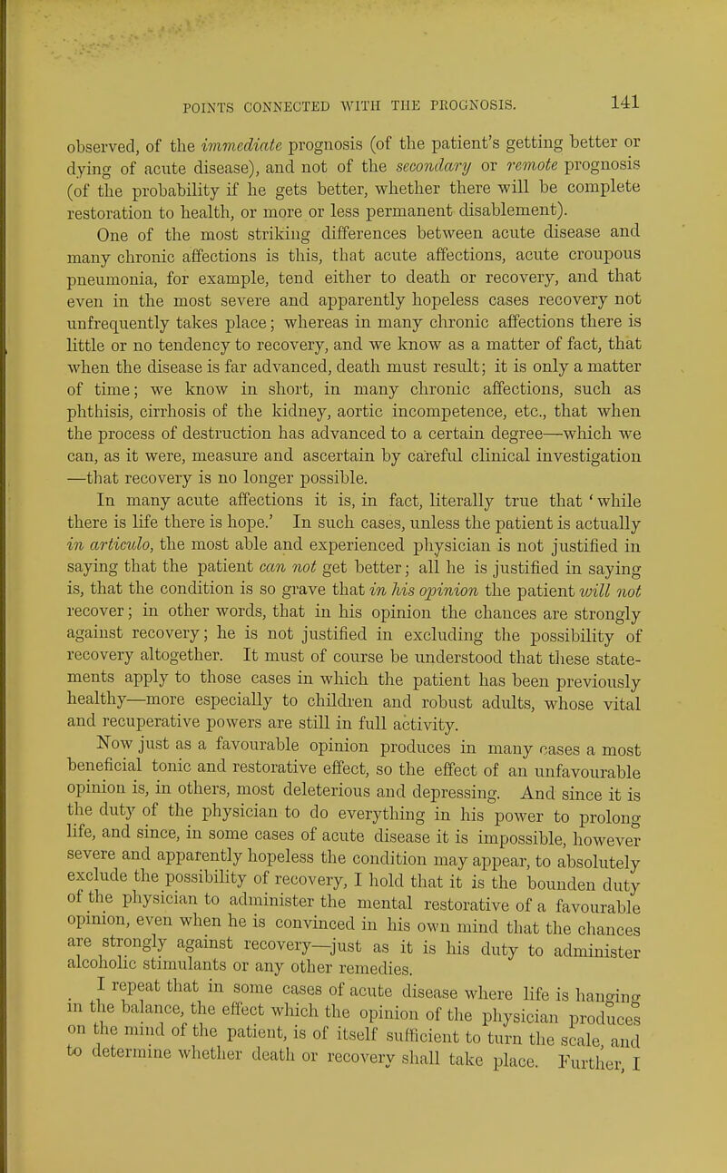 observed, of the imvudiate prognosis (of the patient's getting better or dying of acute disease), and not of the secondary or remote prognosis (of the probability if he gets better, whether there will be complete restoration to health, or more or less permanent disablement). One of the most striking differences between acute disease and many chronic affections is this, that acute affections, acute croupous pneumonia, for example, tend either to death or recovery, and that even in the most severe and apparently hopeless cases recovery not unfrequently takes place; whereas in many chronic affections there is little or no tendency to recovery, and we know as a matter of fact, that when the disease is far advanced, death must result; it is only a matter of time; we know in short, in many chronic affections, such as phthisis, cirrhosis of the kidney, aortic incompetence, etc., that when the process of destruction has advanced to a certain degree—which we can, as it were, measure and ascertain by careful clinical investigation —that recovery is no longer possible. In many acute affections it is, in fact, literally true that ' while there is life there is hope.' In such cases, unless the patient is actually in articulo, the most able and experienced physician is not justified in saying that the patient can not get better; all he is justified in saying is, that the condition is so grave that in his opinion the patient will not recover; in other words, that in his opinion the chances are strongly against recovery; he is not justified in excluding the possibility of recovery altogether. It must of course be understood that fliese state- ments apply to those cases in which the patient has been previously healthy—more especially to children and robust adults, whose vital and recuperative powers are still in full activity. Now just as a favourable opinion produces in many cases a most beneficial tonic and restorative effect, so the effect of an unfavourable opinion is, in others, most deleterious and depressing. And since it is the duty of the physician to do everything in his power to prolong life, and since, in some cases of acute disease it is impossible, however severe and apparently hopeless the condition may appear, to absolutely exclude the possibility of recovery, I hold that it is the bounden duty of the physician to administer the mental restorative of a favourable opimon, even when he is convinced in his own mind that the chances are strongly against recovery-just as it is his duty to administer alcoholic stimulants or any other remedies. _ I repeat that in some cases of acute disease where life is hano-ino- m the balance the effect which the opinion of the physician produces on the miiid of the patient, is of itself sufficient to turn the scale and to determine whether death or recovery shall take place. Further I