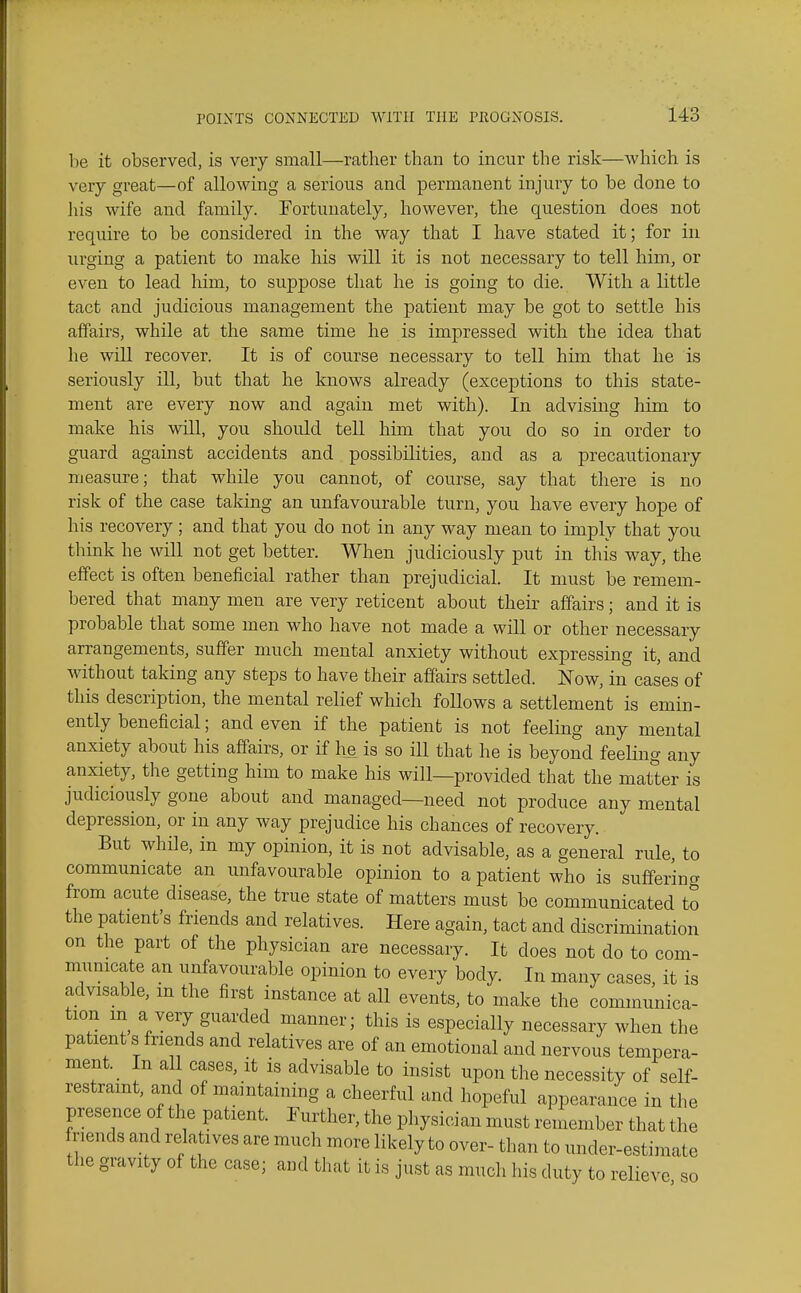 be it observed, is very small—rather than to incur the risk—which is very great—of allowing a serious and permanent injury to be done to his wife and family. Fortunately, however, the question does not require to be considered in the way that I have stated it; for in urging a patient to make his will it is not necessary to tell him, or even to lead him, to suppose that he is going to die. With a little tact and judicious management the patient may be got to settle his affairs, while at the same time he is impressed with the idea that he will recover. It is of course necessary to tell him that he is seriously ill, but that he knows already (exceptions to this state- ment are every now and again met with). In advising him to make his will, you should teU him that you do so in order to guard against accidents and possibilities, and as a precautionary measure; that while you cannot, of course, say that there is no risk of the case taking an unfavourable turn, you have every hope of his recovery; and that you do not in any way mean to imply that you thmk he will not get better. When judiciously put in this way, the effect is often beneficial rather than prejudicial. It must be remem- bered that many men are very reticent about their affairs; and it is probable that some men who have not made a will or other necessary arrangements, suffer much mental anxiety without expressing it, and without taking any steps to have their affairs settled. Now, in cases of this description, the mental relief which follows a settlement is emin- ently beneficial; and even if the patient is not feeling any mental anxiety about his affairs, or if he is so ill that he is beyond feeling any anxiety, the getting him to make his will—provided that the matter is judiciously gone about and managed—need not produce any mental depression, or in any way prejudice his chances of recovery. But while, in my opinion, it is not advisable, as a general rule, to communicate an unfavourable opinion to a patient who is sufferino- from acute disease, the true state of matters must be communicated to the patient's friends and relatives. Here again, tact and discrimination on the part of the physician are necessary. It does not do to com- mumcate an unfavourable opinion to every body. In many cases, it is advisable, m the first instance at all events, to make the communica- tion m a very guarded manner; this is especially necessary when the patient s friends and relatives are of an emotional and nervous tempera- ment. _ In al cases, it is advisable to insist upon the necessity of self- restraint, and of maintaining a cheerful and hopeful appearance in the presence of the patient. Further, the pliysician must remember that the fnends and relatives are much more likely to over- than to under-estimate the gravity of the case; and that it is just as much his duty to relieve so