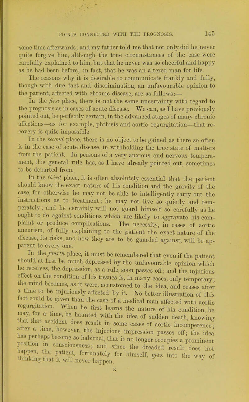 some time afterwards; and my father told me that not only did he never quite forgive him, although the true circumstances of the case were carefully explained to him, but that he never was so cheerful and happy as he had been before; in fact, that he was an altered man for life. The reasons why it is desirable to communicate frankly and fully, though with due tact and discrimination, an unfavourable opinion to the patient, affected with chronic disease, are as follows:— In the first place, there is not the same uncertainty with regard to the prognosis as in cases of acute disease. We can, as I have previously pointed out, be perfectly certain, in the advanced stages of many chronic affections—as for example, phthisis and aortic regurgitation—that re- covery is quite impossible. In the second place, there is no object to be gained, as there so often is in the case of acute disease, in withholding the true state of matters from the patient. In persons of a very anxious and nervous tempera- ment, this general rule has, as I have already pointed out, sometimes to be departed from. In the third place, it is often absolutely essential that the patient should know the exact nature of his condition and the gravity of the case, for otherwise he may not be able to intelligently carry out the instructions as to treatment; he may not live so quietly and tem- perately ; and he certainly wiU not guard himself so carefully as he ought to do against conditions which are likely to aggravate his com- plaint or produce compHcations. The necessity, in cases of aortic aneurism, of fully explaining to the patient the exact nature of the disease, its risks, and how they are to be guarded against, wiU be ap- parent to every one. In \ki% fourth place, it must be remembered that even if the patient should at first be much depressed by the unfavourable opinion which he receives, the depression, as a rule, soon passes off; and the injurious effect on the condition of his tissues is, in many cases, only temporary; the mmd becomes, as it were, accustomed to the idea, and ceases after a time to be injuriously affected by it. No better iUustration of this fact could be given than the case of a medical man affected with aortic regurgitation. When he first learns the nature of his condition, he may, for a time, be haunted with the idea of sudden death, knowing that tha accident does result in some cases of aortic incompetence; after a time however, the injurious impression passes off; the idea has perhaps become so habitual, that it no longer occupies a prominent position m consciousness; and since the dreaded result does not appen, the patient, fortunately for himself, gets into the way of thinking that it will never happen K