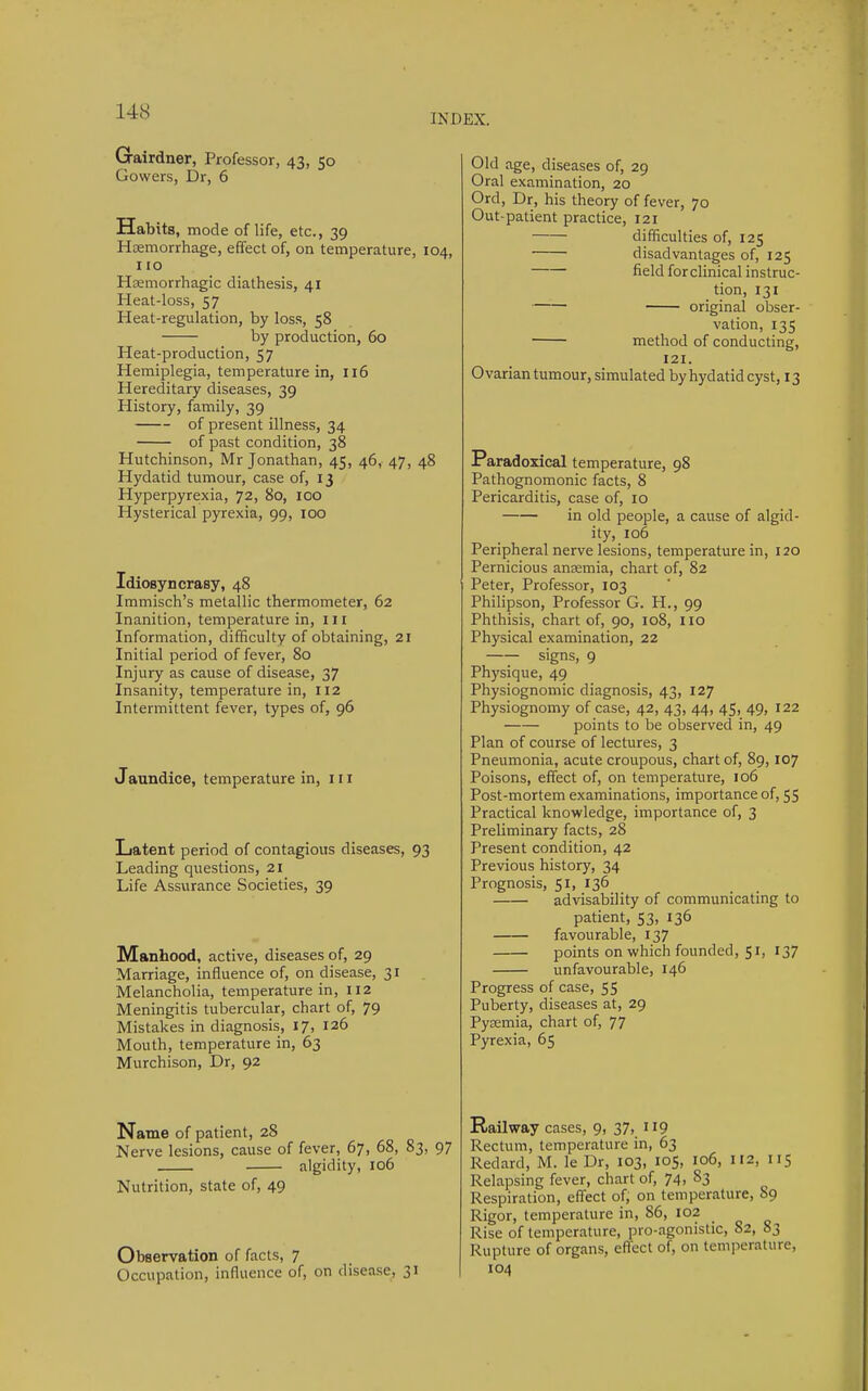 INDEX. Grairdner, Professor, 43, 50 Gowers, Dr, 6 Habits, mode of life, etc., 39 Hcemorrhage, effect of, on temperature, 104, 110 Hasmorrhagic diathesis, 41 Heat-loss, 57 Heat-regulation, by loss, 58 by production, 60 Heat-production, 57 Hemiplegia, temperature in, 116 Hereditary diseases, 39 History, family, 39 of present illness, 34 of past condition, 38 Hutchinson, Mr Jonathan, 45, 46, 47, 48 Hydatid tumour, case of, 13 Hyperpyrexia, 72, 80, loo Hysterical pyrexia, 99, 100 Idiosyncrasy, 48 Immisch's metallic thermometer, 62 Inanition, temperature in, III Information, difficulty of obtaining, 21 Initial period of fever, 80 Injury as cause of disease, 37 Insanity, temperature in, 112 Intermittent fever, types of, 96 Jaundice, temperature in, in Latent period of contagious diseases, 93 Leading questions, 21 Life Assurance Societies, 39 Manhood, active, diseases of, 29 Marriage, influence of, on disease, 31 Melancholia, temperature in, 112 Meningitis tubercular, chart of, 79 Mistakes in diagnosis, 17, 126 Mouth, temperature in, 63 Murchison, Dr, 92 Name of patient, 28 Nerve lesions, cause of fever, 67, 68, 83, 97 algidity, 106 Nutrition, state of, 49 Observation of facts, 7 Occupation, influence of, on disease, 31 Old age, diseases of, 29 Oral examination, 20 Ord, Dr, his theory of fever, 70 Out-patient practice, 121 difficulties of, 125 disadvantages of, 125 field for clinical instruc- tion, 131 original obser- vation, 13s method of conducting, 121. Ovarian tumour, simulated by hydatid cyst, 13 Paradoxical temperature, 98 Pathognomonic facts, 8 Pericarditis, case of, 10 in old people, a cause of algid- ity, 106 Peripheral nerve lesions, temperature in, 120 Pernicious anremia, chart of, 82 Peter, Professor, 103 Philipson, Professor G. H., 99 Phthisis, chart of, 90, 108, no Physical examination, 22 —— signs, 9 Physique, 49 Physiognomic diagnosis, 43, 127 Physiognomy of case, 42, 43, 44, 45, 49, 122 points to be observed in, 49 Plan of course of lectures, 3 Pneumonia, acute croupous, chart of, 89,107 Poisons, effect of, on temperature, 106 Post-mortem examinations, importance of, 55 Practical knowledge, importance of, 3 Preliminary facts, 28 Present condition, 42 Previous history, 34 Prognosis, 51, 136 advisability of communicating to patient, 53, 136 favourable, 137 points on which founded, 51, 137 unfavourable, 146 Progress of case, 55 Puberty, diseases at, 29 Pycemia, chart of, 77 Pyrexia, 65 Railway cases, 9, 37, 119 Rectum, temperature in, 63 Redard, M. le Dr, 103, 105, 106, 112, 115 Relapsing fever, chart of, 74, 83 Respiration, effect of, on temperature, 89 Rigor, temperature in, 86, 102 Rise of temperature, pro-agonistic, 82, 83 Rupture of organs, effect of, on temperature, 104