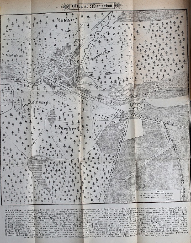 till t , k /I /- ■ ^ ' ■ ^ f # ^ *^ * 1 * ^ + 4 4^ t l'Hl)1ll.! lluilillllK!*: a) Imi;u/,i house with the conversuiiuu-lu Office for the iiimcial waters, 63 Klingcrs licstauiation, oi : 96 Stadt MunchcD, 101 Dclph Adler, 10 Giuoes Kieuz, 11 20 Wcisses Lamm. Jl Goldei o4 Stadt Regensburg, .1/ Ztuj 51 Stadt Petersburg, m Weis stero. OG Walhalla, 07 Drei I' Frankfurt. 79 Rorussia, fd Im 98 Kolibri. 911 Brittania, 100 Moskau. 119 Zukunft, l^O Laxi squares )ruimen. b) Cursaal and shops on the iiromeii! II- g) Ferdinand.sbninnen. h) Waldquelle, i) H q) Fe 1 h I 1 t M „ n ) S fco Jeues Badehaus. 43 Neptuil. 48 Stadt Hauibut u. 61 Marienbader Miihle, 00 Hotel New-\orl Joldcne Traube. 12 Goldene Krone, l.-i Wieni er Engel. 23 Griiner Bauin, 2o Zum Strauss 1 nsmer 3R Goldener Faike, 39 Goldener Adler, 41 ! »es Kiissel. .1.1 Zufriedenhcit. ao Felgenbaum, asanen. Cs Zur Glockc. 69 Auge Gottcs, 70 Deulschei ;ho. 83 Germania. 84 Telegraf, 85 Dianahof F  zuNr. 100. 103 Oelzweig. 104 Stadt Brilssel, 10.5 Apol aiburg.) 21 iMiramare, 122 —, 123 I'cnsion.it, 1 L'4 Wohnhat 1) Kiichen-Platz, 2) 3) TbeLower and Lipper Kreuzbru: with the Marienciuelle and the gas-baths, f) New bath- 0) Stift Tepler Hans, p) Exportation Ware-bouse and Inuraiits coffco-Iioiises: 35 and 36 Klingers Hotel, 76 Stadt Warichau, 71 Scbonan, 40 Hotel Icpler Haus, ■loll. 4 Kiinig von Baiern, 5 Zum Kleeblatt, 8 Schwnrzer /„... Belvedere. 17 Goldenes Schiff. 18 Kussisches Hans, 19^Prager Hans, Undo 30 and 31 Zur Sonne. 32 Halbmayers Haus, 33 Stadt Dresden, nke- 4S Sanssouci, 46 Habsburg. 47 Weis ScblUssel. 59 Goldenes Schild, 60 volinenbrunnen. d) Ambrosiusbrminen, c) Old batb-li' atbolic Church, 1) School, m) Hospital, n) Th. CliiMT.Ii. t) Dr. Heidlers Monument. Hotels 11- 24 Stadt Leipzig. 62 Englischer Hof, 7 St Gursaal. rrifato buildings: 3 Ka: Stadt Pai igul. 27 Lorbeerkrai llof. 42 Vergi ,-)8 Bh ~ S London. lucr I3ecbt,6'2 vilti H^zlgreTGartenhaus Homer, 6|Nord- 74 Maltheserki-euz, 75 Schlusselburg, 77 Annaberg, 78 Stadt StalluDg U. Schpf.. 93 Stadt Ofen. 94 Brettsagen, 97 For^una, ~Ci--Iui'e 'l09Eo=e 110 Bellaria, Ml Waldheim. 11 i Villa Kisch, 113Wartbur{ „5V11 126Vlla 127r clenGluck 1 8 Flo I'l- ITO^ Ott E ^ o, a^^l Villa Schonbr; ,. 88 Bohemia, 107 Waldschlossl, 108 ( > Concordia :, 4) btephansstri 6) Kais . 6) Miihlstrt ') Franz Josef-Platz.