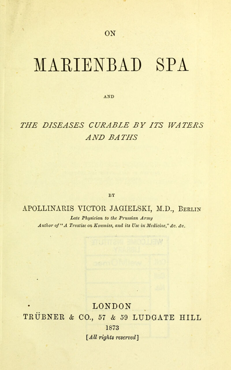 ON MAEIENBAD SPA AND THE DISEASES CURABLE BY ITS WATERS AND BATHS BY APOLLINARIS VICTOR JAGIELSKI, M.D., Berlin hate Physician to the Prussian Army Author of A Treatise on Koumiss, and its Use in Medicine, &c. dtc. LONDON TRUBNER & CO., 57 & 59 LUDGATE HILL 1873 [All rights reserved}