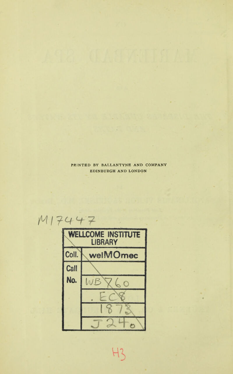 PRINTED BY BALLANTYNH AND COMPANY EDINBURGH AND LONDON V WELLCOME INSTITUTE \ LIBRARY coii; \ welMOmec Call \ No. Hi