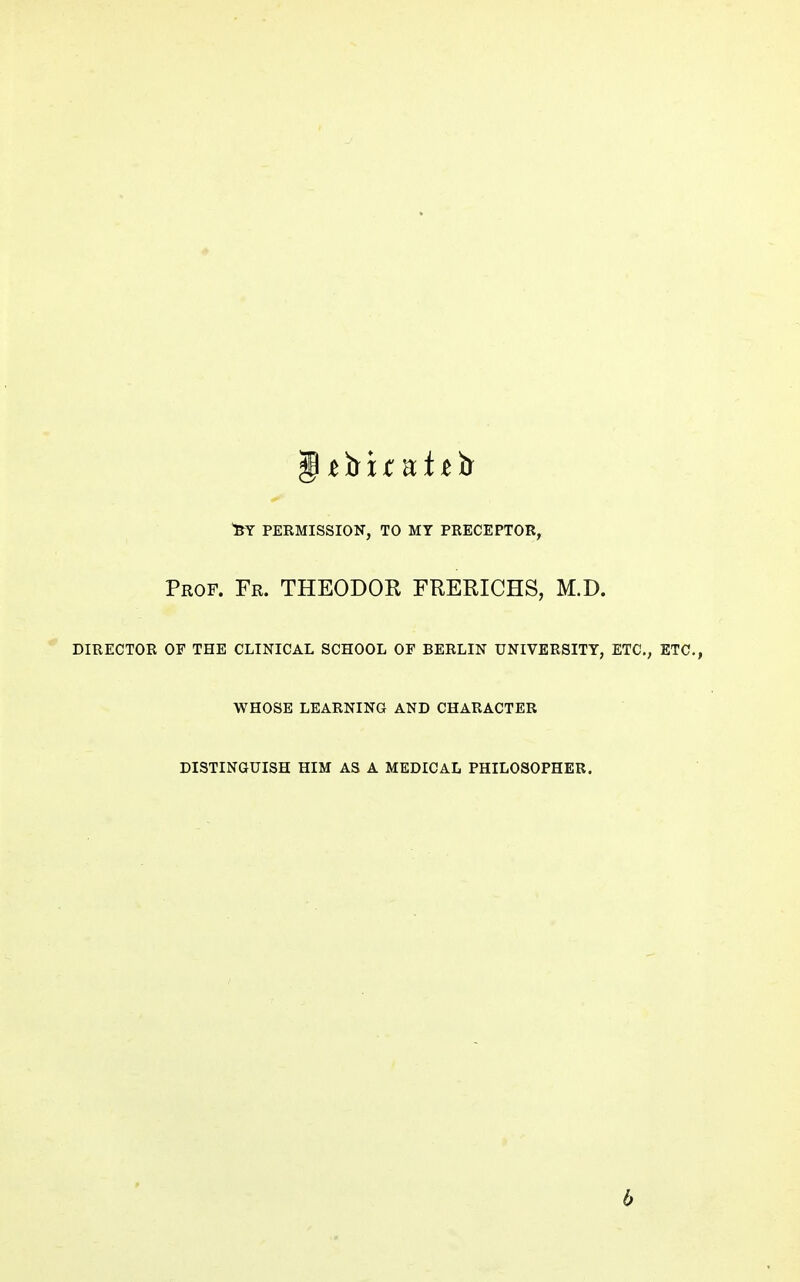 PERMISSION, TO MY PKECEPTOR, Prof. Fr. THEODOR FRERICHS, M.D. director of the clinical school of berlin university, etc., etc., whose learning and character DISTINGUISH HIM AS A MEDICAL PHILOSOPHER. 6