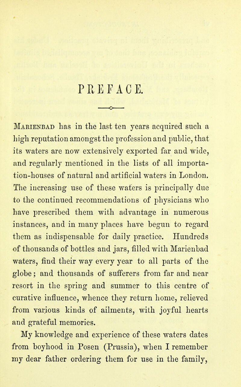 PREFACE. Marienbad has in the last ten years acquired such a high reputation amongst the profession and public, that its waters are now extensively exjiorted far and wide, and regularly mentioned in the lists of all importa- tion-houses of natural and artificial waters in London. The increasing use of these waters is principally due to the continued recommendations of physicians who have prescribed them with advantage in numerous instances, and in many places have begun to regard them as indispensable for daily practice. Hundreds of thousands of bottles and jars, filled with Marienbad waters, find their way every year to all parts of the globe; and thousands of sufferers from far and near resort in the spring and summer to this centre of curative influence, whence they return home, relieved from various kinds of ailments, with joyful hearts and grateful memories. My knowledge and experience of these waters dates from boyhood in Posen (Prussia), when I remember my dear father ordering them for use in the family,