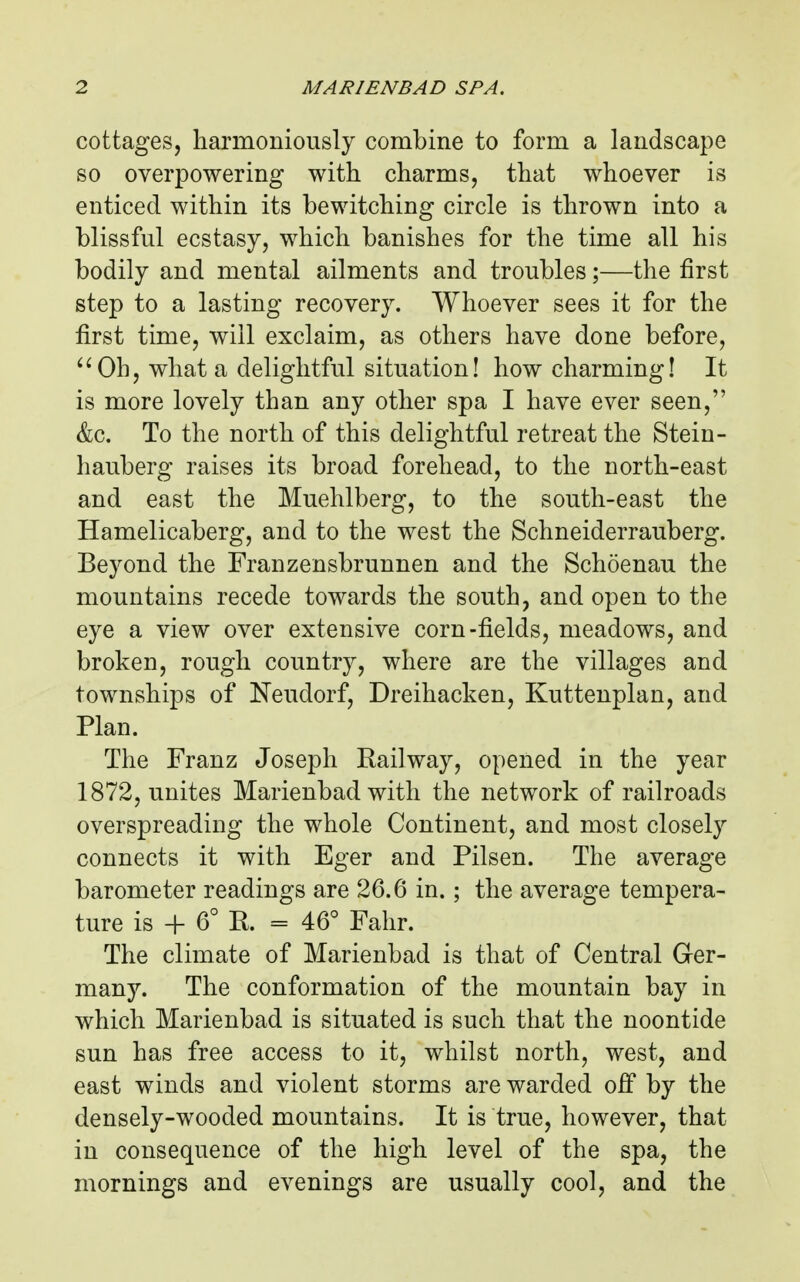 cottages, harmoniously combine to form a landscape so overpowering with charms, that whoever is enticed within its bewitching circle is thrown into a blissful ecstasy, which banishes for the time all his bodily and mental ailments and troubles;—the first step to a lasting recovery. Whoever sees it for the first time, will exclaim, as others have done before, ^^Oh, what a delightful situation! how charming! It is more lovely than any other spa I have ever seen, &c. To the north of this delightful retreat the Stein- hauberg raises its broad forehead, to the north-east and east the Muehlberg, to the south-east the Hamelicaberg, and to the west the Schneiderrauberg. Beyond the Franzensbrunnen and the Schoenau the mountains recede towards the south, and open to the eye a view over extensive corn-fields, meadows, and broken, rough country, where are the villages and townships of Neudorf, Dreihacken, Kuttenplan, and Plan. The Franz Joseph Railway, opened in the year 1872, unites Marienbad with the network of railroads overspreading the whole Continent, and most closely connects it with Eger and Pilsen. The average barometer readings are 26.6 in.; the average tempera- ture is + 6° R. = 46° Fahr. The climate of Marienbad is that of Central Ger- many. The conformation of the mountain bay in which Marienbad is situated is such that the noontide sun has free access to it, whilst north, west, and east winds and violent storms are warded off by the densely-wooded mountains. It is true, however, that in consequence of the high level of the spa, the mornings and evenings are usually cool, and the