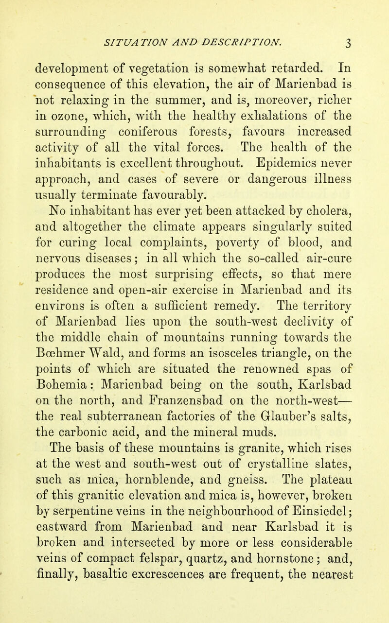 development of vegetation is somewhat retarded. In consequence of this elevation, the air of Marienbad is not relaxing in the summer, and is, moreover, richer in ozone, which, with the healthy exhalations of the surrounding coniferous forests, favours increased activity of all the vital forces. The health of the inhabitants is excellent throughout. Epidemics never approach, and cases of severe or dangerous illness usually terminate favourably. No inhabitant has ever yet been attacked by cholera, and altogether the climate appears singularly suited for curing local complaints, poverty of blood, and nervous diseases; in all which the so-called air-cure produces the most surprising effects, so that mere residence and open-air exercise in Marienbad and its environs is often a sufficient remedy. The territory of Marienbad lies upon the south-west declivity of the middle chain of mountains running towards the Boehmer Wald, and forms an isosceles triangle, on. the points of which are situated the renowned spas of Bohemia: Marienbad being on the south, Karlsbad on the north, and Franzensbad on the north-west— the real subterranean factories of the Glauber's salts, the carbonic acid, and the mineral muds. The basis of these mountains is granite, which rises at the west and south-west out of crystalline slates, such as mica, hornblende, and gneiss. The plateau of this granitic elevation and mica is, however, broken by serpentine veins in the neighbourhood of Einsiedel; eastward from Marienbad and near Karlsbad it is broken and intersected by more or less considerable veins of compact felspar, quartz, and hornstone ; and, finally, basaltic excrescences are frequent, the nearest