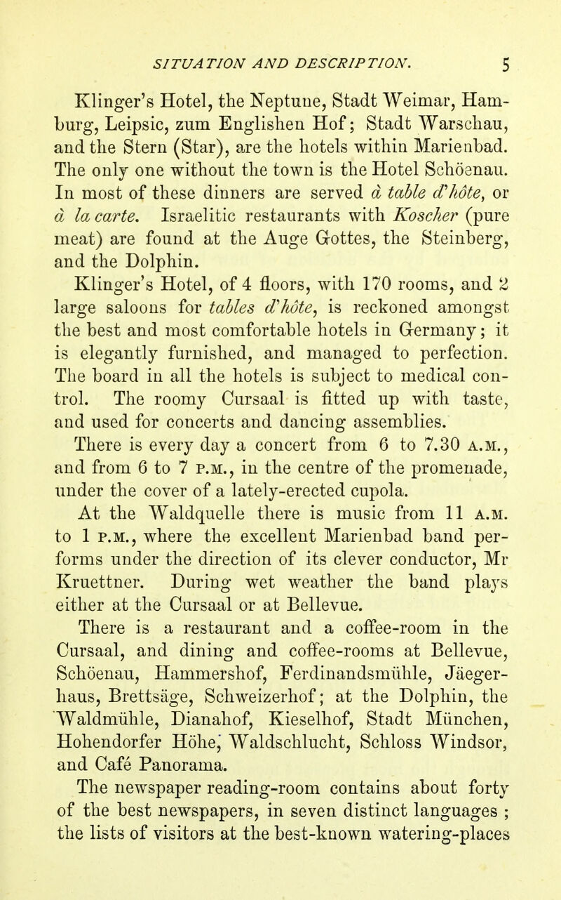 Klinger's Hotel, the Neptune, Stadt Weimar, Ham- burg, Leipsic, zum Englishen Hof; Stadt Warsoliau, and the Stern (Star), are the hotels within Marienbad. The only one without the town is the Hotel Schoenau. In most of these dinners are served d table (Thote, or d la carte, Israelitic restaurants with Koscher (pure meat) are found at the Auge Gottes, the Steinberg, and the Dolphin. Klinger's Hotel, of 4 floors, with 170 rooms, and 2 large saloons for tables (Thote^ is reckoned amongst the best and most comfortable hotels in Germany; it is elegantly furnished, and managed to perfection. The board in all the hotels is subject to medical con- trol. The roomy Cursaal is fitted up with taste, and used for concerts and dancing assemblies. There is every day a concert from 6 to 7.30 a.m., and from 6 to 7 p.m., in the centre of the promenade, under the cover of a lately-erected cupola. At the Waldquelle there is music from 11 a.m. to 1 P.M., where the excellent Marienbad band per- forms under the direction of its clever conductor, Mr Kruettner. During wet weather the band plays either at the Cursaal or at Bellevue. There is a restaurant and a coffee-room in the Cursaal, and dining and coffee-rooms at Bellevue, Schoenau, Hammershof, Ferdinandsmiihle, Jaeger- haus, Brettsage, Schweizerhof; at the Dolphin, the Waldmiihle, Dianahof, Kieselhof, Stadt Miinchen, Hohendorfer Hohe, Waldschlucht, Schloss Windsor, and Cafe Panorama. The newspaper reading-room contains about forty of the best newspapers, in seven distinct languages ; the lists of visitors at the best-known watering-places