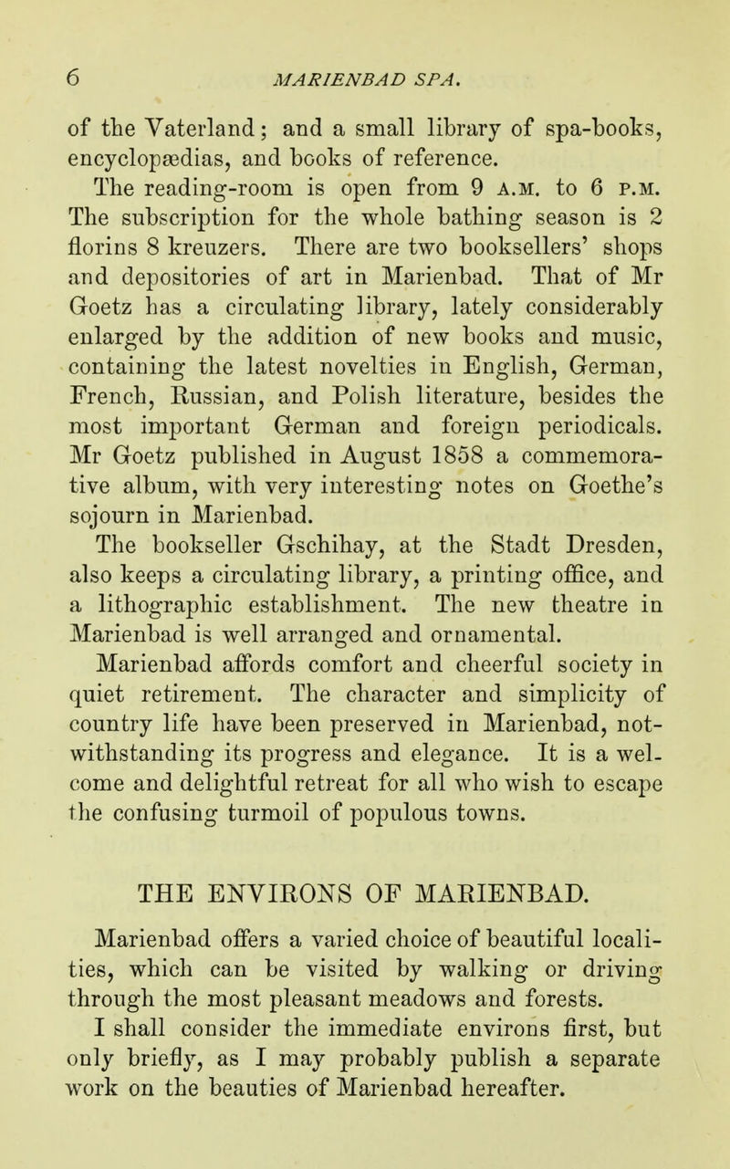 of the Vaterland; and a small library of spa-books, encyclopaedias, and books of reference. The reading-room is open from 9 a.m. to 6 p.m. The subscription for the whole bathing season is 2 florins 8 kreuzers. There are two booksellers' shops and depositories of art in Marienbad. That of Mr Goetz has a circulating library, lately considerably enlarged by the addition of new books and music, containing the latest novelties in English, German, French, Russian, and Polish literature, besides the most important German and foreign periodicals. Mr Goetz published in August 1858 a commemora- tive album, with very interesting notes on Goethe's sojourn in Marienbad. The bookseller Gschihay, at the Stadt Dresden, also keeps a circulating library, a printing office, and a lithographic establishment. The new theatre in Marienbad is well arranged and ornamental. Marienbad affords comfort and cheerful society in quiet retirement. The character and simplicity of country life have been preserved in Marienbad, not- withstanding its progress and elegance. It is a wel- come and delightful retreat for all who wish to escape the confusing turmoil of populous towns. THE ENVIRONS OF MARIENBAD. Marienbad offers a varied choice of beautifal locali- ties, which can be visited by walking or driving through the most pleasant meadows and forests. I shall consider the immediate environs first, but only briefly, as I may probably publish a separate work on the beauties of Marienbad hereafter.