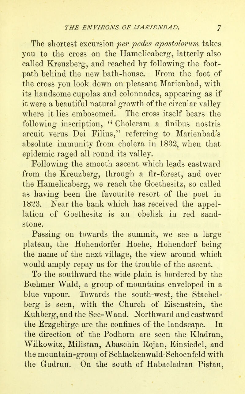 The shortest excursion per pedes apostolorum takes you to the cross on the Hamelicaberg, latterl}^ also called Kreuzberg, and reached by following the foot- path behind the new bath-house. From the foot of the cross you look down on pleasant Marienbad, with its handsome cupolas and colonnades, appearing as if it were a beautiful natural growth of the circular valley where it lies embosomed. The cross itself bears the following inscription, Choleram a finibus nostris arcuit verus Dei Filius, referring to Marienbad^s absolute immunity from cholera in 1832, when that epidemic raged all round its valley. Following the smooth ascent which leads eastward from the Kreuzberg, through a fir-forest, and over the Hamelicaberg, we reach the Goethesitz, so called as having been the favourite resort of the poet in 1823. Near the bank whicli has received the appel- lation of Goethesitz is an obelisk in red sand- stone. Passing on towards the summit, we see a large plateau, the Hohendorfer Hoehe, Hohendorf being the name of the next village, the view around which would amply repay us for the trouble of the ascent. To the southward the wide plain is bordered by the Boehmer Wald, a group of mountains enveloped in a blue vapour. Towards the south-west, the Stachel- berg is seen, with the Church of Eisenstein, the Kuhberg,and the See-Wand. Northward and eastward the Erzgebirge are the confines of the landscape. In the direction of the Podhorn are seen the Kladran, Wilkowitz, Milistan, Abaschin Rojan, Einsiedel, and the mountain-group of Schlackenwald-Schoenfeld with the Gudrun. On the south of Habacladrau Pistau,