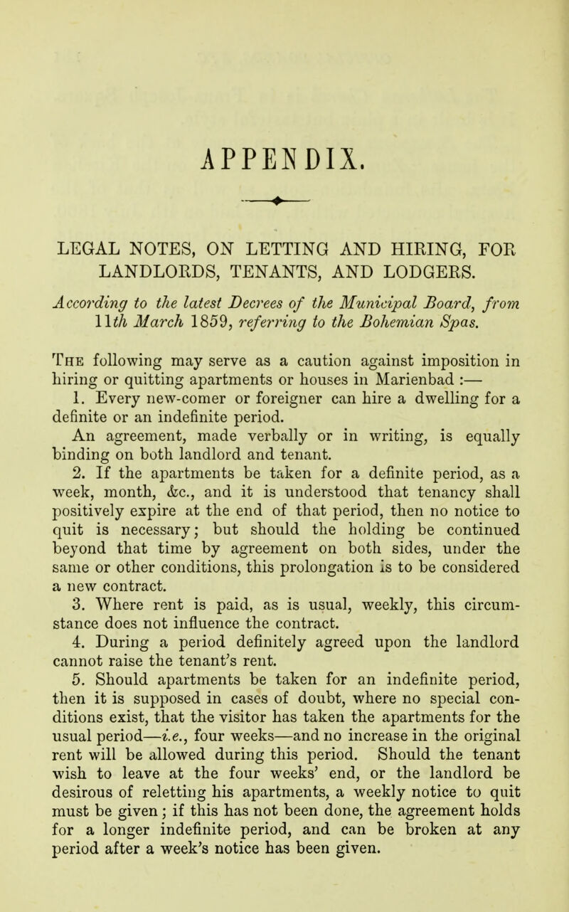 APPENDIX. ♦ LEGAL NOTES, ON LETTING AND HIRING, FOR LANDLORDS, TENANTS, AND LODGERS. According to the latest Decrees of the Municipal Board, from Wth March 1859, referring to the Bohemian Spas. The following may serve as a caution against imposition in hiring or quitting apartments or houses in Marienbad :— 1. Every new-comer or foreigner can hire a dwelling for a definite or an indefinite period. An agreement, made verbally or in writing, is equally binding on both landlord and tenant. 2. If the apartments be taken for a definite period, as a week, month, &c., and it is understood that tenancy shall positively expire at the end of that period, then no notice to quit is necessary; but should the holding be continued beyond that time by agreement on both sides, under the same or other conditions, this prolongation is to be considered a new contract. 3. Where rent is paid, as is usual, weekly, this circum- stance does not influence the contract. 4. During a period definitely agreed upon the landlord cannot raise the tenant's rent. 5. Should apartments be taken for an indefinite period, then it is supposed in cases of doubt, where no special con- ditions exist, that the visitor has taken the apartments for the usual period—i.e., four weeks—and no increase in the original rent will be allowed during this period. Should the tenant wish to leave at the four weeks' end, or the landlord be desirous of reletting his apartments, a weekly notice to quit must be given; if this has not been done, the agreement holds for a longer indefinite period, and can be broken at any period after a week's notice has been given.