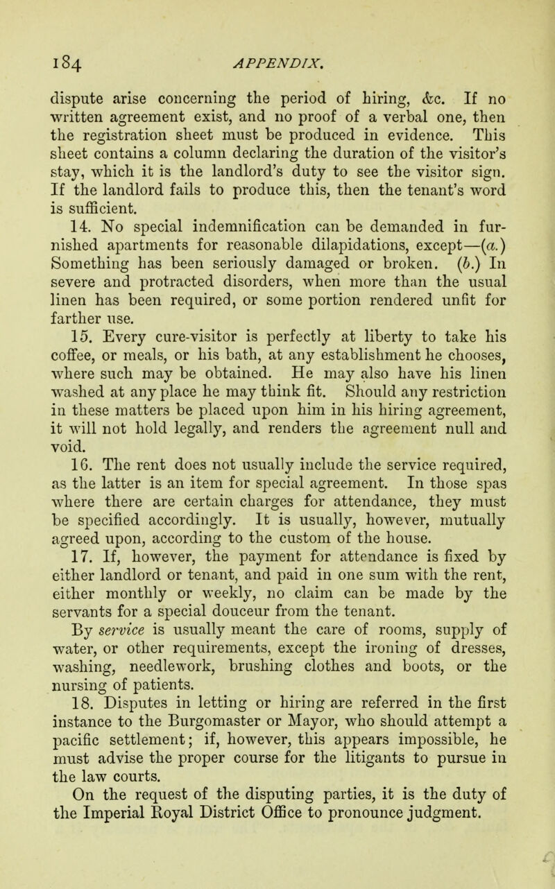 dispute arise concerning the period of hiring, &c. If no written agreement exist, and no proof of a verbal one, then the registration sheet must be produced in evidence. This sheet contains a column declaring the duration of the visitor's stay, which it is the landlord's duty to see the visitor sign. If the landlord fails to produce this, then the tenant's word is sufficient. 14. No special indemnification can be demanded in fur- nished apartments for reasonable dilapidations, except—(a.) Something has been seriously damaged or broken. (6.) In severe and protracted disorders, when more than the usual linen has been required, or some portion rendered unfit for farther use. 15. Every cure-visitor is perfectly at liberty to take his coffee, or meals, or his bath, at any establishment he chooses, where such may be obtained. He may also have his linen washed at any place he may think fit. Should any restriction in these matters be placed upon him in his hiring agreement, it will not hold legally, and renders the agreement null and void. 16. The rent does not usually include the service required, as the latter is an item for special agreement. In those spas where there are certain charges for attendance, they must be specified accordingly. It is usually, however, mutually agreed upon, according to the custom of the house. 17. If, however, the payment for attendance is fixed by either landlord or tenant, and paid in one sum with the rent, either monthly or weekly, no claim can be made by the servants for a special douceur from the tenant. By service is usually meant the care of rooms, supply of water, or other requirements, except the ironing of dresses, washing, needlework, brushing clothes and boots, or the nursing of patients. 18. Disputes in letting or hiring are referred in the first instance to the Burgomaster or Mayor, who should attempt a pacific settlement; if, however, this appears impossible, he must advise the proper course for the litigants to pursue in the law courts. On the request of the disputing parties, it is the duty of the Imperial Royal District Office to pronounce judgment.