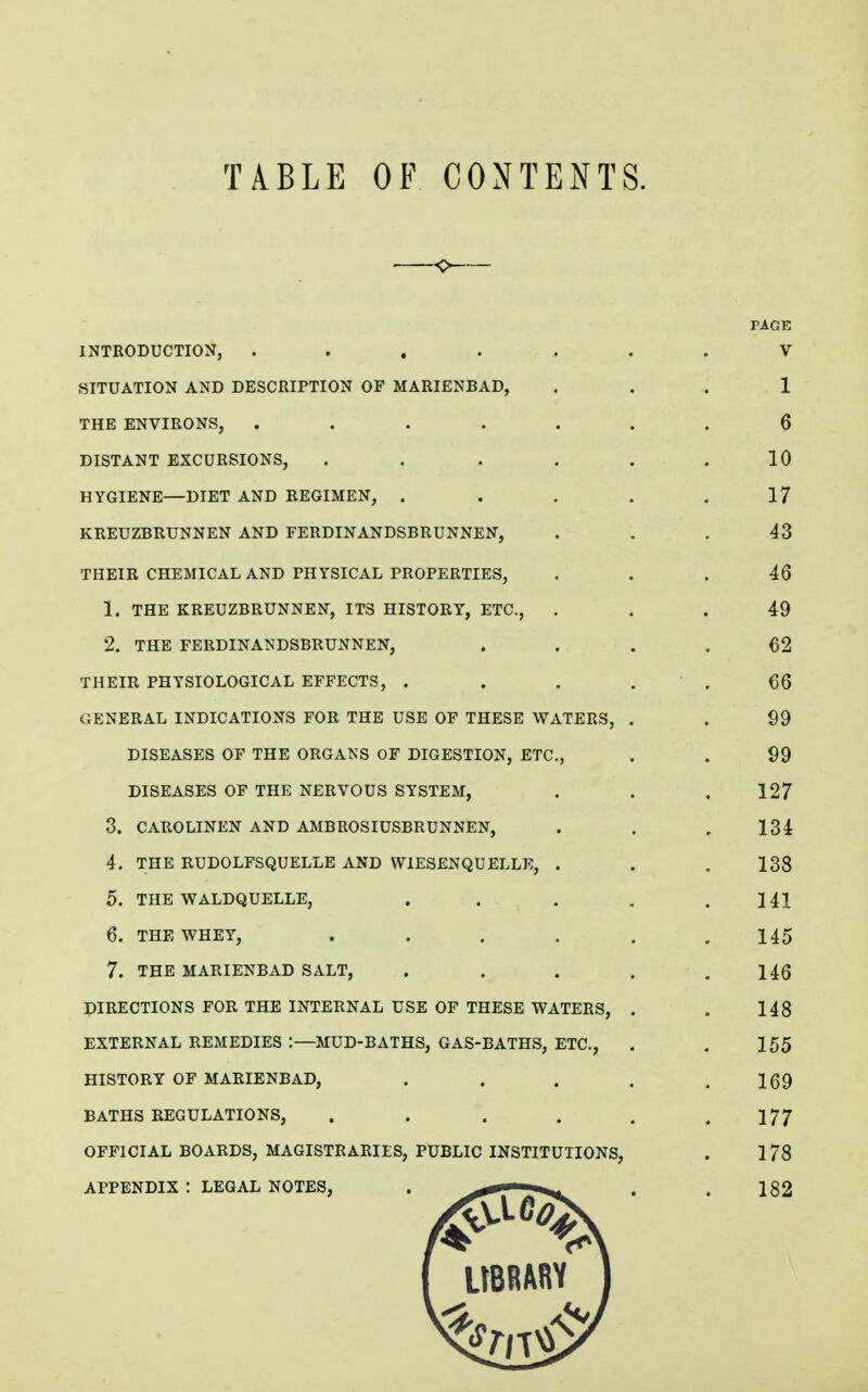 TABLE OF CONTENTS. -0 PAGE INTRODUCTION, ....... V SITUATION AND DESCRIPTION OF MARIENBAD, ... 1 THE ENVIRONS, ....... 0 DISTANT EXCURSIONS, ...... 10 HYGIENE—DIET AND REGIMEN, . . . . .17 KREUZBRUNNEN AND FERDINANDSBRUNNEN, ... 43 THEIR CHEMICAL AND PHYSICAL PROPERTIES, ... 46 1. THE KREUZBRUNNEN, ITS HISTORY, ETC., ... 49 2. THE FERDINANDSBRUNNEN, .... €2 THEIR PHYSIOLOGICAL EFFECTS, . . . . ' . 66 GENERAL INDICATIONS FOR THE USE OF THESE WATERS, . . 99 DISEASES OF THE ORGANS OF DIGESTION, ETC., . . 99 DISEASES OP THE NERVOUS SYSTEM, . . . 127 3. CAROLINEN AND AMBROSIUSBRUNNEN, . . . 134 4. THE RUDOLFSQUELLE AND WIESENQUELLE, . . , 138 5. THE WALDQUELLE, . . , . .141 6. THE WHEY, ...... 145 7. THE MARIENBAD SALT, ..... 146 DIRECTIONS FOR THE INTERNAL USE OF THESE WATERS, . . 148 EXTERNAL REMEDIES :—MUD-BATHS, GAS-BATHS, ETC., . . 155 HISTORY OF MARIENBAD, . . . . .169 BATHS REGULATIONS, . . . . , .177 OFFICIAL BOARDS, MAGISTRARIES, PUBLIC INSTITUTIONS, . 178 APPENDIX : LEGAL NOTES, . ' . . 182