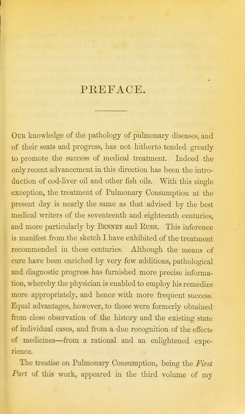 PREFACE OuE knowledge of the pathology of pulmonary diseases, and of then- seats and progress, has not hitherto tended greatly to promote the success of medical treatment. Indeed the only recent advancement in this direction has been the intro- duction of cod-hver oil and other fish oils. With this single exception, the treatment of Pulmonary Consumption at the present day is nearly the same as that advised by the best medical writers of the seventeenth and eighteenth centuries, and more particularly by Bennet and Eush. This inference is manifest from the sketch I have exhibited of the treatment recommended in these centuries. Although the means of cure have been enriched by very few additions, pathological and diagnostic progress has furnished more precise informa- tion, whereby the physician is enabled to employ his remedies more appropriately, and hence with more frequent success. Equal advantages, however, to those were formerly obtained from close observation of the history and the existing state of individual cases, and from a due recognition of the effects of medicines—from a rational and an enlightened expe- rience. The treatise on Pulmonary Consumption, being the First Part of this work, appeared in the third volume of my