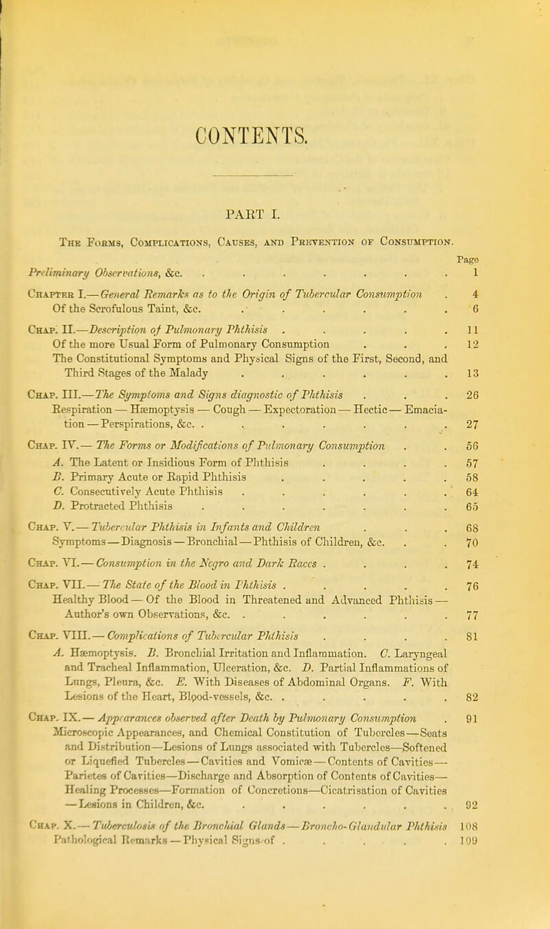 CONTENTS. PART I. The Fobms, Complications, Causes, and Prkvextion of Consumption. Page Prdiminary Observations, &c. ....... 1 Chaptke I.—General Remarks as to the Origin of Tubercular Consumption . 4 Of the Scrofulous Taint, &e. . . . . . .6 Chap. II.—Description of Pulmonary Phthisis . . . . .11 Of the more UsualPorm of Pulmonary Consumption . . .12 The Constitutional Symptoms and Physical Signs of the First, Second, and Third Stages of the Malady . . . . . .13 Chap. in.—The S^mpimns and Signs diagnostic of Phthisis . . .26 Eespiration — Hajmoptysis — Cough — Expectoration— Hectic— Emacia- tion— Perspirations, &c. . . . . . . .27 Chap. IV.— The Forms or Modifications of Pulmonary Consumption . . 66 A. The Latent or Insidious Form of Phthisis . . . .57 B. Primary Acute or Eapid Phthisis . . . . .58 C. Consecutively Acute Phthisis . . . . . . 64: B. Protracted Phthisis . . . . . . .65 Chap. Y.— Tubercular Phthisis in Infants and Children . . .68 Symptoms—Diagnosis—Bronchial—Phthisis of Children, &c. . .70 Chap. VI.— Consumption in the Xcgro and Bark liaccs . . . .74 Chap. VII.— The State of the Blood in Phthisis . . . . .76 Healthy Blood—Of the Blood in Threatened and Advanced Phthisis — Author's own Observations, &c. . . . . .77 Chap. VIII.— Complications of Tubercular Phthisis . . . .81 A. Hsemoptysis. B. Bronchial Irritation and Inflammation. C. Laryngeal and Tracheal Inflammation, Ulceration, &c. B. Partial Inflammations of Lungs, Pleura, &c. E. With Diseases of Abdominal Organs. F. With Lesions of the Heart, Bipod-vessels, c&c. . . . . .82 Chap. IX.— A'ppcarances observed after Bcath by Pulmonary Consumption . 91 Micro-scopic Appearances, and Chemical Constitution of Tubercles—Seats and Di.stribution—Lesions of Limgs associated with Tubercles—Softened or Liquefied Tubercles — Cavities and Vomiose — Contents of Cavities— Parietes of Cavities—Discharge and Absorption of Contents of Ca%aties— Healing Processes—Formation of Concretions—Cicatrisation of Cavities — Lesions in Children, &c. . . . . .92 Chap. X.— TvJjerculostJi of the Bronchial Glands—Broncho-Glandular Phthisis 108 Pathological Remarks — Physical Signs-of . . . . .109