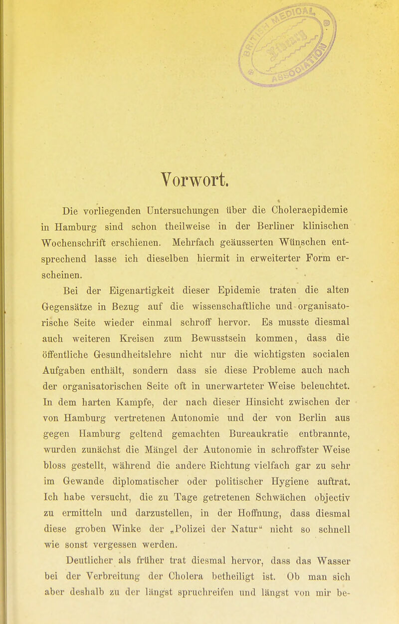 Vorwort. Die vorliegenden Untersuchungen über die Choleraepidemie in Hamburg sind schon theilweise in der Berliner klinischen Wochenschrift erschienen. Mehrfach geäusserten Wünschen ent- sprechend lasse ich dieselben hiermit in erweiterter Form er- scheinen. Bei der Eigenartigkeit dieser Epidemie traten die alten Gegensätze in Bezug auf die wissenschaftliche und organisato- rische Seite wieder einmal schroff hervor. Es musste diesmal auch weiteren Kreisen zum Bewusstsein kommen, dass die öffentliche Gesundheitslehre nicht nur die wichtigsten socialen Aufgaben enthält, sondern dass sie diese Probleme auch nach der organisatorischen Seite oft in unerwarteter Weise beleuchtet. In dem harten Kampfe, der nach dieser Hinsicht zwischen der von Hamburg vertretenen Autonomie und der von Berlin aus gegen Hamburg geltend gemachten Bureaukratie entbrannte, wurden zunächst die Mängel der Autonomie in schroffster Weise bloss gestellt, während die andere Richtung vielfach gar zu sehr im Gewände diplomatischer oder politischer Hygiene auftrat. Ich habe versucht, die zu Tage getretenen Schwächen objectiv zu ermitteln und darzustellen, in der Hoffnung, dass diesmal diese groben Winke der „Polizei der Natur nicht so schnell wie sonst vergessen werden. Deutlicher als früher trat diesmal hervor, dass das Wasser bei der Verbreitung der Cholera betheiligt ist. Ob man sich aber deshalb zu der längst spruchreifen und längst von mir be-