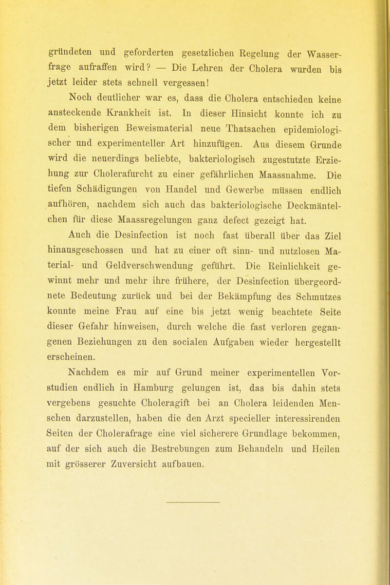gründeten und geforderten gesetzlichen Regelung der Wasser- frage aufraffen wird? — Die Lehren der Cholera wurden bis jetzt leider stets schnell vergessen! Noch deutlicher war es, dass die Cholera entschieden keine ansteckende Krankheit ist. In dieser Hinsicht konnte ich zu dem bisherigen Beweismaterial neue Thatsachen epidemiologi- scher und experimenteller Art hinzufügen. Aus diesem Grunde wird die neuerdings beliebte, bakteriologisch zugestutzte Erzie- hung zur Cholerafurcht zu einer gefährlichen Maassnahme. Die tiefen Schädigungen von Handel und Gewerbe müssen endlich aufhören, nachdem sich auch das bakteriologische Deckmäntel- chen für diese Maassregelungen ganz defect gezeigt hat. Auch die Desinfection ist noch fast überall über das Ziel hinausgeschossen und hat zu einer oft sinn- und nutzlosen Ma- terial- und Geldverschwendung geführt. Die Reinlichkeit ge- winnt mehr und mehr ihre frühere, der Desinfection übergeord- nete Bedeutung zurück uud bei der Bekämpfung des Schmutzes konnte meine Frau auf eine bis jetzt wenig beachtete Seite dieser Gefahr hinweisen, durch welche die fast verloren gegan- genen Beziehungen zu den socialen Aufgaben wieder hergestellt erscheinen. Nachdem es mir auf Grund meiner experimentellen Vor- studien endlich in Hamburg gelungen ist, das bis dahin stets vergebens gesuchte Choleragift bei an Cholera leidenden Men- schen darzustellen, haben die den Arzt specieller interessirenden Seiten der Cholerafrage eine viel sicherere Grundlage bekommen, auf der sich auch die Bestrebungen zum Behandeln und Heilen mit grösserer Zuversicht aufbauen.