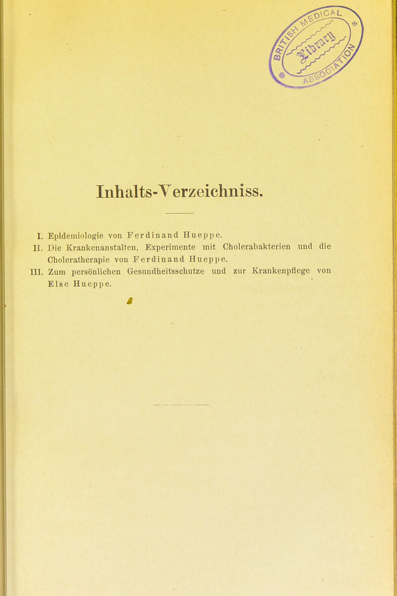 Inhalts-Verzeichniss. I. Epidemiologie von Ferdinand Hueppe. II. Die Krankenanstalten, Experimente mit Cholerabakterien und die Choleratherapie von Ferdinand Hueppe. III. Zum persönlichen Gesundheitsschutze und zur Krankenpflege von Else Hueppe.