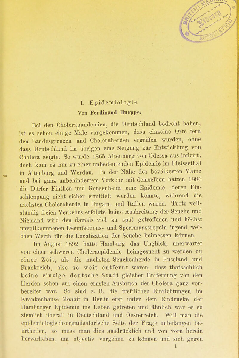 Von Ferdinand Hneppe. Bei den Cholerapandemien, die Deutschland bedroht haben, ist es schon einige Male vorgekommen, dass einzelne Orte fevn den Landesgrenzen und Choleraherden ergriffen wurden, ohne dass Deutschland im übrigen eine Neigung zur Entwicklung von Cholera zeigte. So wurde 1865 Altenburg von Odessa aus inficirt; doch kam es nur zu einer unbedeutenden Epidemie im Pleissethal in Altenburg und Werdau. In der Nähe des bevölkerten Mainz und bei ganz unbehindertem Verkehr mit demselben hatten 1886 die Dörfer Finthen und Gonsenheim eine Epidemie, deren Ein- schleppung nicht sicher ermittelt werden konnte, während die nächsten Choleraherde in Ungarn und Italien waren. Trotz voll- ständig freien Verkehrs erfolgte keine Ausbreitung der Seuche und Niemand wird den damals viel zu spät getroffenen und höchst unvollkommenen Desinfections- und Sperrmaassregeln irgend wel- chen Werth für die Localisation der Seuche beimessen können. Im August 1892 hatte Hamburg das Unglück, unerwartet von einer schweren Choleraepidemie heimgesucht zu werden zu einer Zeit, als die nächsten Seuchenherde in Russland und Frankreick, also so weit entfernt waren, dass tkatsäcklich keine einzige deutscke Stadt gleicher Entfernung von den Herden schon auf einen ernsten Ausbruch der Cholera ganz vor- bereitet war. So sind z. B. die trefflichen Einrichtungen im Krankenkause Moabit in Berlin erst unter dem Eindrucke der Hamburger Epidemie ins Leben getreten und ähnlich war es so ziemlich überall in Deutschland und Oesterreich. Will man die epidemiologisch-organisatorische Seite der Frage unbefangen be- urtheilen, so muss man dies ausdrücklich und von vorn herein hervorheben, um objectiv vorgehen zu können und sich gegen 1
