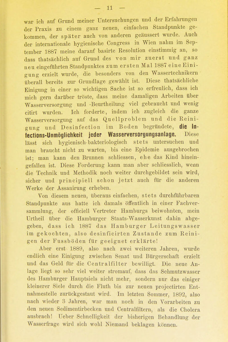 war ich auf Grund meiner Untersuchungen und der Erfahrungen der Praxis zu einem ganz neuen, einfachen Standpunkte ge- kommen, der später auch von anderen geäussert wurde. Auch der internationale hygienische Congress in Wien nahm im Sep- tember 1887 meine darauf basirte Resolution einstimmig an, so dass thatsächlich auf Grund des von mir zuerst und ganz neu eingeführten Standpunktes zum ersten Mal 1887 eine Eini- gung erzielt wurde, die besonders von den Wassertechnikern überall bereits zur Grundlage gewählt ist. Diese thatsächliche Einigung in einer so wichtigen Sache ist so erfreulich, dass ich mich gern darüber tröste, dass meine damaligen Arbeiten über Wasserversorgung und -Beurtheilung viel gebraucht und wenig citirt wurden. Ich forderte, indem ich zugleich die ganze Wasserversorgung auf das Quellproblem und die Reini- gung und Desinfection im Boden begründete, die In- fections-Unmöglichkeit jeder Wasserversorgungsanlage. Diese lässt sich hygienisch-bakteriologisch stets untersuchen und man braucht nicht zu warten, bis eine Epidemie ausgebrochen ist; man kann den Brunnen schliessen, ehe das Kind hinein- gefallen ist. Diese Forderung kann man aber schliesslich, wenn die Technik und Methodik noch weiter durchgebildet sein wird, sicher und principiell schon jetzt auch für die anderen Werke der Assanirung erheben. Von diesem neuen, überaus einfachen, stets durchführbaren Standpunkte aus hatte ich damals öffentlich in einer Fachver- sammlung, der officiell Vertreter Hamburgs beiwohnten, mein Urtheil über die Hamburger Staats-Wasserkunst dahin abge- geben, dass ich 1887 das Hamburger Leitungswasser im gekochten, also desinficirten Zustande zum Reini- gen der Fussböden für geeignet erklärte! Aber erst 1889, also nach zwei weiteren Jahren, wurde endlich eine Einigung zwischen Senat und Bürgerschaft erzielt und das Geld für die Centraifilter bewilligt. Die neue An- lage liegt so sehr viel weiter stromauf, dass das Schmutzwasser des Hamburger Hauptsiels nicht mehr, sondern nur das einiger kleinerer Siele durch die Fluth bis zur neuen projectirten Ent- nahmestelle zurückgestaut wird. Im letzten Sommer, 1892, also nach wieder 3 Jahren, war man noch in den Vorarbeiten zu den neuen Sedimentirbecken und Centralfiltern, als die Cholera ausbrach! lieber Schnelligkeit der bisherigen Behandlung der Wasserfrage wird sich wohl Niemand beklagen können.