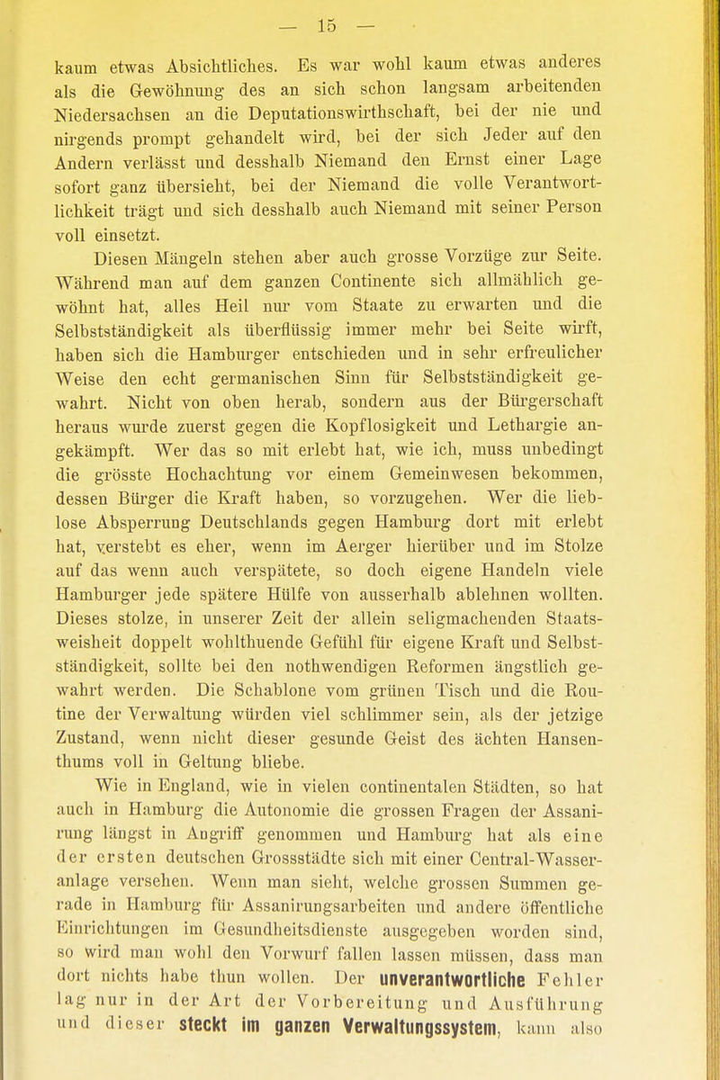 kaum etwas Absichtliches. Es war wohl kaum etwas anderes als die Gewöhnung des an sich schon langsam arbeitenden Niedersachsen an die Deputationswirthschaft, bei der nie und nirgends prompt gehandelt wird, bei der sich Jeder auf den Andern verlässt und desshalb Niemand den Ernst einer Lage sofort ganz übersieht, bei der Niemand die volle Verantwort- lichkeit trägt und sich desshalb auch Niemand mit seiner Person voll einsetzt. Diesen Mängeln stehen aber auch grosse Vorzüge zur Seite. Während man auf dem ganzen Continente sich allmählich ge- wöhnt hat, alles Heil nur vom Staate zu erwarten und die Selbstständigkeit als überflüssig immer mehr bei Seite wirft, haben sich die Hamburger entschieden und in sehr erfreulicher Weise den echt germanischen Sinn für Selbstständigkeit ge- wahrt. Nicht von oben herab, sondern aus der Bürgerschaft heraus wurde zuerst gegen die Kopflosigkeit und Lethargie an- gekämpft. Wer das so mit erlebt hat, wie ich, muss unbedingt die grösste Hochachtimg vor einem Gemeinwesen bekommen, dessen Bürger die Kraft haben, so vorzugehen. Wer die lieb- lose Absperrung Deutschlands gegen Hamburg dort mit erlebt hat, versteht es eher, wenn im Aerger hierüber und im Stolze auf das wenn auch verspätete, so doch eigene Handeln viele Hamburger jede spätere Hülfe von ausserhalb ablehnen wollten. Dieses stolze, in unserer Zeit der allein seligmachenden Staats- weisheit doppelt wohlthuende Gefühl für eigene Kraft und Selbst- ständigkeit, sollte bei den nothwendigen Reformen ängstlich ge- wahrt werden. Die Schablone vom grünen Tisch und die Rou- tine der Verwaltung würden viel schlimmer sein, als der jetzige Zustand, wenn nicht dieser gesunde Geist des ächten Hansen- thums voll in Geltung bliebe. Wie in England, wie in vielen continentalen Städten, so hat auch in Hamburg die Autonomie die grossen Fragen der Assani- rung längst in Aogriff genommen und Hamburg hat als eine der ersten deutschen Grossstädte sich mit einer Central-Wasser- anlage versehen. Wenn man sieht, welche grossen Summen ge- rade in Hamburg für Assanirungsarbeiten und andere öffentliche Einrichtungen im Gesundheitsdienste ausgegeben worden sind, so wird man wohl den Vorwurf fallen lassen müssen, dass man dort nichts habe thun wollen. Der unverantwortliche Fehler Lag nur in der Art der Vorbereitung und Ausführung und dieser steckt im ganzen Verwaltungssystem, k ann also