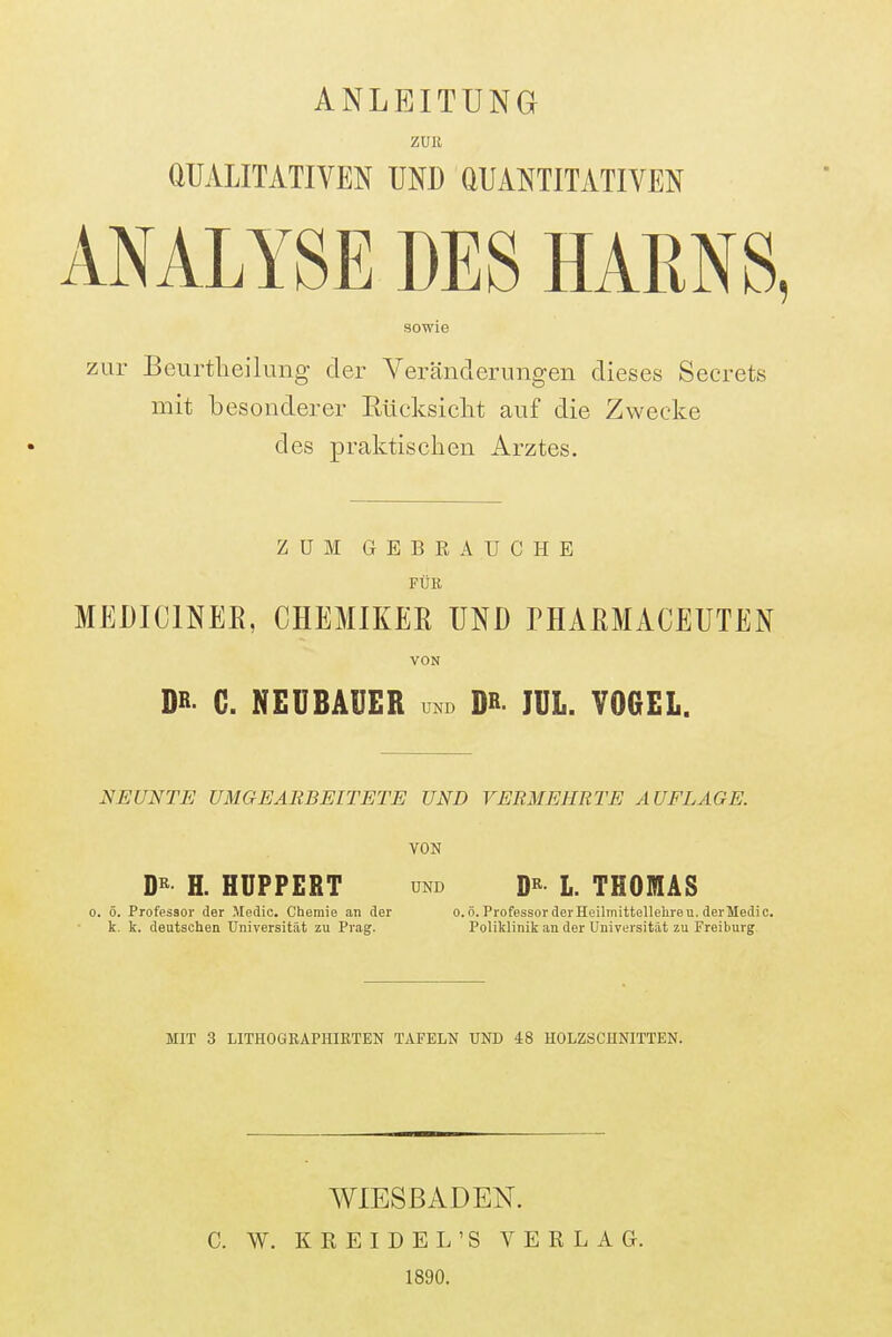 ANLEITUNG ZUR aUALITATIVEN UND aUANTITATIVEN ANALYSE DES HARNS, sowie zur Beurtlieilung der Veränderungen dieses Secrets mit besonderer Eücksiclit auf die Zwecke des praktischen Arztes. ZUM GEBRAUCHE FÜR MEDICINEE, CHEMIKER UND rilAßMACEUTEN VON DH- G. NEUBAUER und Db IUL. VOGEL. NEUNTE UMGEARBEITETE UND VERMEHRTE AUFLAGE. VON H. HUPPERT UND D^^ L. THOMAS 0. ö. Professor der Medic. Chemie an der o.ö. Professor der Heilinittellehre u. derMedic. k. k. deutschen Universität zu Prag. Poliklinik an der Universität zu Freiburg MIT 3 LITHOGEAPHIETEN TAFELN UND 48 HOLZSCHNITTEN. WIESBADEN. C. W. KREIDE L'S VERLAG. 1890.