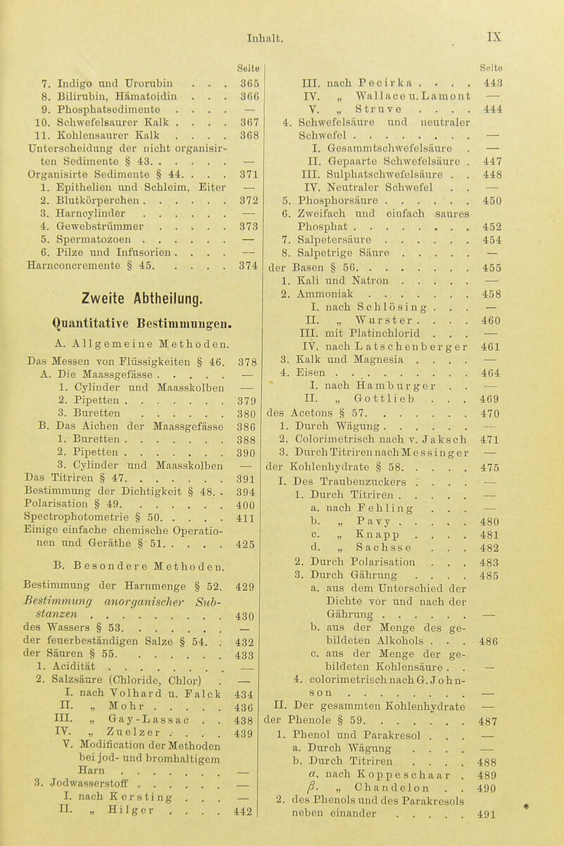 Seite 7. Indigo und Urornbiu . . . 365 8. Bilirubin, Hämatoidin . . . 366 9. Phosphatsodimeute .... — 10. Schwefelsaurer Kalk . . . . 367 11. Kohlensaurer Kalk .... 368 Unterscheidiing der nicht organisir- ten Sedimente § 43 — Orgauisirte Sedimente § 44. . . . 371 1. Epithelien und Schleim, Eiter — 2. Blutkörperchen 372 3. Harncylinder — 4. Gewebstrümmer 373 5. Spermatozoen — 6. Pilze und Infusorien .... Harnconcreuiente § 45 374 Zweite Abtheilung. Quantitative Bestimmnugen. A. Allgemeine Methoden. Das Messen von Flüssigkeiten § 46. 378 A. Die Maassgefässe — 1. Cylinder und Maasskolben — 2. Pipetten 379 3. Büretten 380 B. Das Alchen der Maassgefässe 386 1. Büretten 388 2. Pipetten 390 3. Cylinder und Maasskolben — Das Titriren § 47 391 Bestimmung der Dichtigkeit § 48. . 394 Polarisation § 49 400 Spectrophotometrie § 50 411 Einige einfache chemische Operatio- nen und Geräthe § 51 425 B. Besondere Methoden. Bestimmung der Harnmenge § 52. 429 Bestimmung anorgcmischer Sub- stanzen 4-30 des Wassers § 53 — der feuerbeständigen Salze § 54. . 432 der Säuren § 55 433 1. Acidität 2. Salzsäure (Chloride, Chlor) . — I. nach Volhard u. Ealck 434 II. „Mohr 436 III. „ Gay-Lassac . . 438 IV. „ Zuelzer . . . . 439 V. Modification der Methoden bei jod- und bromhaltigem Harn — 3. Jodwasser-stoir , — I. nach Kersting ... — II. „ Hilger . . . . 442 Seite III. nach Pecirka . . . . 443 IV. „ Wallaco u.Lamout — V. „ Struve .... 444 4. Schwefelsäure und neutraler Schwefel — I. Gesammtschwefelsäure . — II. Gepaarte Schwefelsäure . 447 III. Sulphatschwefelsäure . . 448 IV. Neutraler Schwefel . . — 5. Phosphorsäure 450 6. Zweifach und einfach saures Phosphat 452 7. Salpetersäure 454 8. Salpetrige Säure — der Basen § 56 455 1. Kali und Natron •— 2. Ammoniak 458 I. nach Schlösing. . . — II. „ Wurster .... 460 III. mit Platinchlorid ... — IV. nach L a t s c h enb e r g e r 461 3. Kalk und Magnesia .... — 4. Eisen . 464 I. nach Hamburger . . — II. „ Gottlieb ... 469 des Acetons § 57 470 1. Durch Wägung 2. Colorimetrisch nach v. Jaksch 471 3. Durch Titriren nachMessing er — der Kohlenhydrate § 58 475 I. Des Traubenzuckers .... 1. Durch Titriren — a. nach Fehling . . . — b. „ Pavy 480 c. „ Knapp .... 481 d. „ Sachsse . . . 482 2. Durch Polarisation . . . 483 3. Durch Gährung .... 485 a. aus dem Unterschied der Dichte vor und nach der Gährung — b. aus der Menge des ge- bildeten Alkohols . . . 486 c. aus der Menge der ge- bildeten Kohlensäure. . — 4. colorimetrisch nach G.John- son — II. Der gesammten Kohlenhydrate — der Phenole § 59 487 1. Phenol und Parakresol ... — a. Durch Wägung .... —- b. Durch Titriren .... 488 a. nach Koppe Schaar . 489 „ Chandelon . . 490 2. des Phenols und des Parakresols neben einander 491