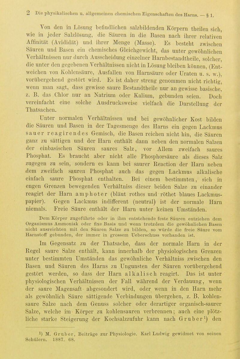 Von den in Lösung befindlichen salzbildenden Körpern tlieilen sicli wie in jeder Salzlösung, die Säuren in die Basen nach ihrer relativen Affinität (Avididät) und ihrer Menge (Masse). Es besteht zwischen Säuren und Basen ein chemisclics Gleichgewicht, das unter gewöhnlichen Verhältnissen nur durch Ausscheidung einzelner Harnbestandtheile, solclicr, die unter den gegebenen Verhältnissen nicht in Lösung bleiben können, (Ent- weichen von Kohlensäure, Ausfallen von Harnsäure oder Uraten u. s. w.), vorübergehend gestört wird. Es ist daher streng genommen nicht richtig, wenn man sagt, dass gewisse saure Bestandtlieile nur an gewisse basische, z. B. das Chlor nur an Natrium oder Kalium, gebunden seien. Doch vereinfacht eine solche Ausdrucksweise vielfach die Darstellung der Thatsachen. Unter normalen Verhältnissen und bei gewöhnlicher Kost bilden die Säuren und Basen in der Tagesmenge des Harns ein gegen Lackmus sauer reagirendes Gemisch, die Basen reichen nicht hin, die Säuren ganz zu sättigen und der Harn enthält dann neben den normalen Salzen der einbasischen Säuren saures Salz, vor Allem zweifach saures Phosphat. Es braucht aber nicht alle Phosphorsäure als dieses Salz zugegen zu sein, sondern es kann bei saurer Eeaction der Harn neben dem zweifach sauren Phosphat auch das gegen Lackmus alkalische einfach saure Phosphat enthalten. Bei einem bestimmten, sich in engen Grenzen bewegenden Verhältniss dieser beiden Salze zu einander reagirt der Harn a ra p h o t e r (bläut rothes und röthet blaues Lackmus- papier). Gegen Lackmus indifferent (neutral) ist der normale Harn niemals. Freie Säure enthält der Harn unter keinen Umständen. Dem Körper zugefülirte oder in ihm entstehende feste Satiren entziehen dem Organismus Ammoniak oder fixe Basis und wenn trotzdem die gewöhnlichen Basen nicht ausreichten mit den Säuren Salze zu bilden, so wüi-de die freie Säure vom Harnstoff gebunden, der immer in grossem Ueberschuss vorhanden ist. Im Gegensatz zu der Thatsache, dass der normale Harn in der Regel saure Salze enthält, kann innerhalb der physiologischen Grenzen unter bestimmten Umständen das gewöhnliche Verhältniss zwischen den Basen und Säuren des Harns zu Ungunsten der Säuren vorübergehend gestört Averden, so dass der Harn alkalisch reagirt. Das ist unter physiologischen Verhältnissen der Fall während der Verdauung, wenn der saure Magensaft abgesondert wird, oder wenn in den Harn mehr als gewöhnlich Säure sättigende Verbindungen übergehen, z. B. kohlen- saure Salze nach dem Genuss solcher oder derartiger organisch-saurer Salze, welche im Körper zu kohlensauren verbrennen; auch eine plötz- liche starke Steigerung der Kochsalzzufuhr kann nach G r u b e r ^) den 1) M. Grub er, Beiträge zur Physiologie. Karl Ludwig gewidmet von seineu Schülern. 1887. 68.